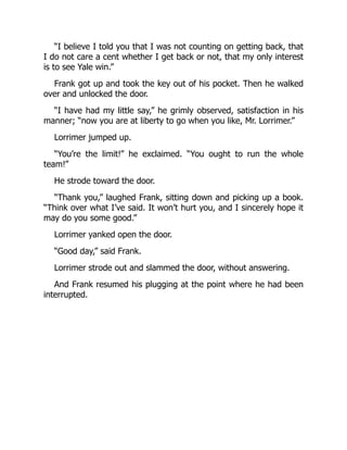“I believe I told you that I was not counting on getting back, that
I do not care a cent whether I get back or not, that my only interest
is to see Yale win.”
Frank got up and took the key out of his pocket. Then he walked
over and unlocked the door.
“I have had my little say,” he grimly observed, satisfaction in his
manner; “now you are at liberty to go when you like, Mr. Lorrimer.”
Lorrimer jumped up.
“You’re the limit!” he exclaimed. “You ought to run the whole
team!”
He strode toward the door.
“Thank you,” laughed Frank, sitting down and picking up a book.
“Think over what I’ve said. It won’t hurt you, and I sincerely hope it
may do you some good.”
Lorrimer yanked open the door.
“Good day,” said Frank.
Lorrimer strode out and slammed the door, without answering.
And Frank resumed his plugging at the point where he had been
interrupted.
 