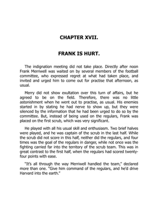 CHAPTER XVII.
FRANK IS HURT.
The indignation meeting did not take place. Directly after noon
Frank Merriwell was waited on by several members of the football
committee, who expressed regret at what had taken place, and
invited and urged him to come out for practise that afternoon, as
usual.
Merry did not show exultation over this turn of affairs, but he
agreed to be on the field. Therefore, there was no little
astonishment when he went out to practise, as usual. His enemies
started in by stating he had nerve to show up, but they were
silenced by the information that he had been urged to do so by the
committee. But, instead of being used on the regulars, Frank was
placed on the first scrub, which was very significant.
He played with all his usual skill and enthusiasm. Two brief halves
were played, and he was captain of the scrub in the last half. While
the scrub did not score in this half, neither did the regulars, and four
times was the goal of the regulars in danger, while not once was the
fighting carried far into the territory of the scrub team. This was in
great contrast to the first half, when the regulars had scored twenty-
four points with ease.
“It’s all through the way Merriwell handled the team,” declared
more than one. “Give him command of the regulars, and he’d drive
Harvard into the earth.”
 