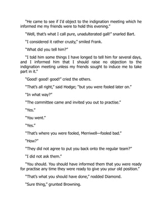 “He came to see if I’d object to the indignation meeting which he
informed me my friends were to hold this evening.”
“Well, that’s what I call pure, unadulterated gall!” snarled Bart.
“I considered it rather crusty,” smiled Frank.
“What did you tell him?”
“I told him some things I have longed to tell him for several days,
and I informed him that I should raise no objection to the
indignation meeting unless my friends sought to induce me to take
part in it.”
“Good! good! good!” cried the others.
“That’s all right,” said Hodge; “but you were fooled later on.”
“In what way?”
“The committee came and invited you out to practise.”
“Yes.”
“You went.”
“Yes.”
“That’s where you were fooled, Merriwell—fooled bad.”
“How?”
“They did not agree to put you back onto the regular team?”
“I did not ask them.”
“You should. You should have informed them that you were ready
for practise any time they were ready to give you your old position.”
“That’s what you should have done,” nodded Diamond.
“Sure thing,” grunted Browning.
 