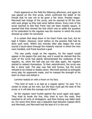 Frank appeared on the field the following afternoon, and again he
was placed on the first scrub, which confirmed the belief of his
friends that he was not to be given a fair show. Practise began.
Merriwell had charge of the scrub, and he seemed to fill the men
with such ginger as they had never before shown. Every man of the
scrub seemed to feel that Frank had not been treated square. It
seemed that they fancied the test which was to settle the question
of his restoration to the regulars was the manner in which the scrub
showed up under his command.
It is certain that deep down in his heart Frank was hurt, but he
kept it hidden. However, never before on the practise field had he
done such work. Within two minutes after play began the scrub
scored a touch-down through the masterly manner in which the men
were handled, and Frank touched a goal.
This was pretty rough on the regulars, for the report would
appear in the papers the next day, and it would be claimed that the
work of the scrub had plainly demonstrated the weakness of the
regulars, so, when the ball was put into play again, the regulars
started to redeem themselves. To their astonishment, the scrub was
like a stone wall. The play was fast and furious, but the scrub
refused to be tricked or beaten down. Merriwell seemed to anticipate
every play his opponents made, and he massed the strength of his
team to check and defeat it.
Lorrimer looked on with a frown on his face.
“This kind of work is as bad as a regular game,” he said. “It is
certain to break up the men, but the boys must get the best of the
scrub, or it will take the courage out of them.”
So the regulars were hurled against the scrub again and again.
They tried to break the line, they tried to turn the ends, they
resorted to all sorts of stratagems, and then kicking was fallen back
on. For some time there was a beautiful duel between Captain Birch
and Merriwell, and Merriwell had the best of it in the end.
 