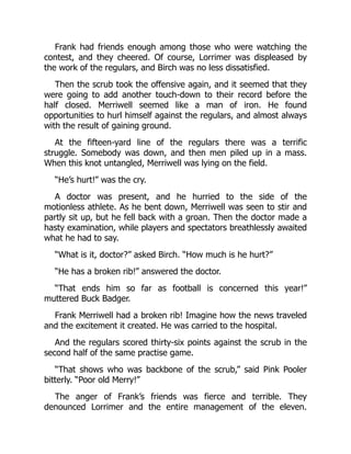 Frank had friends enough among those who were watching the
contest, and they cheered. Of course, Lorrimer was displeased by
the work of the regulars, and Birch was no less dissatisfied.
Then the scrub took the offensive again, and it seemed that they
were going to add another touch-down to their record before the
half closed. Merriwell seemed like a man of iron. He found
opportunities to hurl himself against the regulars, and almost always
with the result of gaining ground.
At the fifteen-yard line of the regulars there was a terrific
struggle. Somebody was down, and then men piled up in a mass.
When this knot untangled, Merriwell was lying on the field.
“He’s hurt!” was the cry.
A doctor was present, and he hurried to the side of the
motionless athlete. As he bent down, Merriwell was seen to stir and
partly sit up, but he fell back with a groan. Then the doctor made a
hasty examination, while players and spectators breathlessly awaited
what he had to say.
“What is it, doctor?” asked Birch. “How much is he hurt?”
“He has a broken rib!” answered the doctor.
“That ends him so far as football is concerned this year!”
muttered Buck Badger.
Frank Merriwell had a broken rib! Imagine how the news traveled
and the excitement it created. He was carried to the hospital.
And the regulars scored thirty-six points against the scrub in the
second half of the same practise game.
“That shows who was backbone of the scrub,” said Pink Pooler
bitterly. “Poor old Merry!”
The anger of Frank’s friends was fierce and terrible. They
denounced Lorrimer and the entire management of the eleven.
 