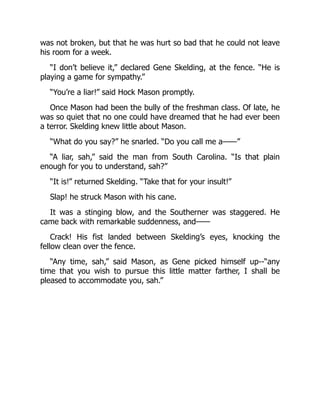 was not broken, but that he was hurt so bad that he could not leave
his room for a week.
“I don’t believe it,” declared Gene Skelding, at the fence. “He is
playing a game for sympathy.”
“You’re a liar!” said Hock Mason promptly.
Once Mason had been the bully of the freshman class. Of late, he
was so quiet that no one could have dreamed that he had ever been
a terror. Skelding knew little about Mason.
“What do you say?” he snarled. “Do you call me a——”
“A liar, sah,” said the man from South Carolina. “Is that plain
enough for you to understand, sah?”
“It is!” returned Skelding. “Take that for your insult!”
Slap! he struck Mason with his cane.
It was a stinging blow, and the Southerner was staggered. He
came back with remarkable suddenness, and——
Crack! His fist landed between Skelding’s eyes, knocking the
fellow clean over the fence.
“Any time, sah,” said Mason, as Gene picked himself up--“any
time that you wish to pursue this little matter farther, I shall be
pleased to accommodate you, sah.”
 