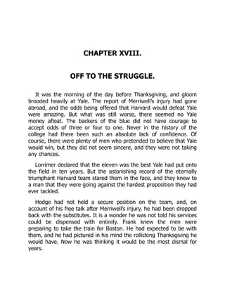 CHAPTER XVIII.
OFF TO THE STRUGGLE.
It was the morning of the day before Thanksgiving, and gloom
brooded heavily at Yale. The report of Merriwell’s injury had gone
abroad, and the odds being offered that Harvard would defeat Yale
were amazing. But what was still worse, there seemed no Yale
money afloat. The backers of the blue did not have courage to
accept odds of three or four to one. Never in the history of the
college had there been such an absolute lack of confidence. Of
course, there were plenty of men who pretended to believe that Yale
would win, but they did not seem sincere, and they were not taking
any chances.
Lorrimer declared that the eleven was the best Yale had put onto
the field in ten years. But the astonishing record of the eternally
triumphant Harvard team stared them in the face, and they knew to
a man that they were going against the hardest proposition they had
ever tackled.
Hodge had not held a secure position on the team, and, on
account of his free talk after Merriwell’s injury, he had been dropped
back with the substitutes. It is a wonder he was not told his services
could be dispensed with entirely. Frank knew the men were
preparing to take the train for Boston. He had expected to be with
them, and he had pictured in his mind the rollicking Thanksgiving he
would have. Now he was thinking it would be the most dismal for
years.
 