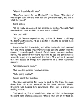 “Wiggle it carefully, old man.”
“There’s a chance for us, Merriwell!” cried Steve. “The sight of
you will put spirit into the men. You will give them heart, and that is
what they need.”
Frank got up.
“I’ll be ready as soon as I can get into my clothes,” he said. “Will
you see that I have a cab to take me to the station?”
“You bet I will!”
“All right. You can depend on me, Lorrimer. If I knew I could help
the team win this game, I’d go to Boston if I had to be carried there
on a stretcher!”
Lorrimer hurried down-stairs, and within thirty minutes it seemed
that the whole college knew Merriwell was going to Boston with the
eleven. It created a perfect tumult of excitement. Men who, an hour
before, had declared they were not going to see the game made a
scramble to get ready and catch the train. Of a sudden it seemed
that the aspect of things had brightened in a most wonderful
manner.
“What is he going to do?”
That was the question hundreds asked.
“Is he going to play?”
Scores asked that question.
The time approached for Merry to start for the train. He came
down from his room, escorted by his most intimate friends.
Browning was helping him downstairs. They saw a crowd was
waiting outside.
“Let me alone, Bruce!” cried Frank, who had tried to discourage
the giant from offering assistance. “This is what I’m on my feet for.
 
