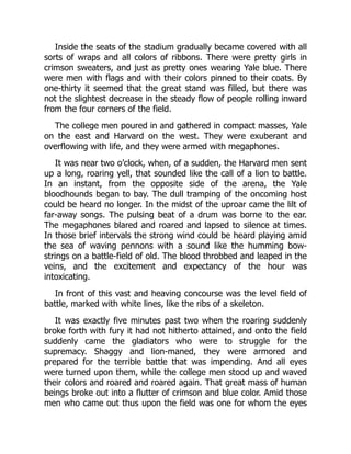 Inside the seats of the stadium gradually became covered with all
sorts of wraps and all colors of ribbons. There were pretty girls in
crimson sweaters, and just as pretty ones wearing Yale blue. There
were men with flags and with their colors pinned to their coats. By
one-thirty it seemed that the great stand was filled, but there was
not the slightest decrease in the steady flow of people rolling inward
from the four corners of the field.
The college men poured in and gathered in compact masses, Yale
on the east and Harvard on the west. They were exuberant and
overflowing with life, and they were armed with megaphones.
It was near two o’clock, when, of a sudden, the Harvard men sent
up a long, roaring yell, that sounded like the call of a lion to battle.
In an instant, from the opposite side of the arena, the Yale
bloodhounds began to bay. The dull tramping of the oncoming host
could be heard no longer. In the midst of the uproar came the lilt of
far-away songs. The pulsing beat of a drum was borne to the ear.
The megaphones blared and roared and lapsed to silence at times.
In those brief intervals the strong wind could be heard playing amid
the sea of waving pennons with a sound like the humming bow-
strings on a battle-field of old. The blood throbbed and leaped in the
veins, and the excitement and expectancy of the hour was
intoxicating.
In front of this vast and heaving concourse was the level field of
battle, marked with white lines, like the ribs of a skeleton.
It was exactly five minutes past two when the roaring suddenly
broke forth with fury it had not hitherto attained, and onto the field
suddenly came the gladiators who were to struggle for the
supremacy. Shaggy and lion-maned, they were armored and
prepared for the terrible battle that was impending. And all eyes
were turned upon them, while the college men stood up and waved
their colors and roared and roared again. That great mass of human
beings broke out into a flutter of crimson and blue color. Amid those
men who came out thus upon the field was one for whom the eyes
 