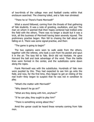 of two-thirds of the college men and football cranks within that
enclosure searched. The cheering lulled, and a Yale man shrieked:
“There he is! There’s Frank Merriwell!”
What a sound followed, coming from the throats of that gathering
of Yale students. It was a note of greeting, exultation, and joy! The
man on whom it seemed that their hopes centered had trotted onto
the field with the others. There was no longer a doubt but it was a
trick, all this business of Merriwell having been severely injured. The
preliminary practise began. Men fell to chasing the ball about and
falling on it. There was some signal-practise, and then:
“The game is going to begin!”
The two captains were seen to walk aside from the others,
together with the referee, who took a coin from his pocket and spun
it in the air. The toss fell to Yale. Birch did not hesitate. He gave
Harvard the ball and took advantage of the wind. Then the battle
lines were formed in the center, and the substitutes came down
along the ropes.
Frank Merriwell was with the substitutes. Hundreds of Yale men
were puzzled by this. They had expected to see him go onto the
field, and now, for the first time, they began to get an inkling of the
real truth—they began to suspect that he was not in condition to
play.
“What’s the matter with Merriwell?”
“Why doesn’t he go on?”
“What are they doing with him, anyhow?”
“If he can play, they ought to play him!”
“There is something wrong about this.”
Amid the uproar could be heard these remarks coming from Yale
men.
 