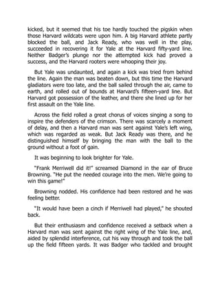 kicked, but it seemed that his toe hardly touched the pigskin when
those Harvard wildcats were upon him. A big Harvard athlete partly
blocked the ball, and Jack Ready, who was well in the play,
succeeded in recovering it for Yale at the Harvard fifty-yard line.
Neither Badger’s plunge nor the attempted kick had proved a
success, and the Harvard rooters were whooping their joy.
But Yale was undaunted, and again a kick was tried from behind
the line. Again the man was beaten down, but this time the Harvard
gladiators were too late, and the ball sailed through the air, came to
earth, and rolled out of bounds at Harvard’s fifteen-yard line. But
Harvard got possession of the leather, and there she lined up for her
first assault on the Yale line.
Across the field rolled a great chorus of voices singing a song to
inspire the defenders of the crimson. There was scarcely a moment
of delay, and then a Harvard man was sent against Yale’s left wing,
which was regarded as weak. But Jack Ready was there, and he
distinguished himself by bringing the man with the ball to the
ground without a foot of gain.
It was beginning to look brighter for Yale.
“Frank Merriwell did it!” screamed Diamond in the ear of Bruce
Browning. “He put the needed courage into the men. We’re going to
win this game!”
Browning nodded. His confidence had been restored and he was
feeling better.
“It would have been a cinch if Merriwell had played,” he shouted
back.
But their enthusiasm and confidence received a setback when a
Harvard man was sent against the right wing of the Yale line, and,
aided by splendid interference, cut his way through and took the ball
up the field fifteen yards. It was Badger who tackled and brought
 