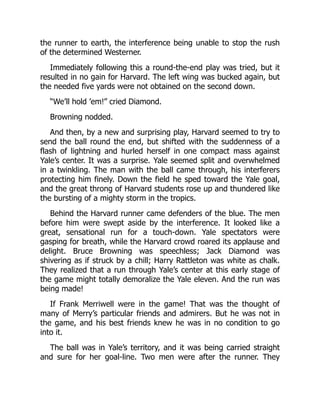 the runner to earth, the interference being unable to stop the rush
of the determined Westerner.
Immediately following this a round-the-end play was tried, but it
resulted in no gain for Harvard. The left wing was bucked again, but
the needed five yards were not obtained on the second down.
“We’ll hold ’em!” cried Diamond.
Browning nodded.
And then, by a new and surprising play, Harvard seemed to try to
send the ball round the end, but shifted with the suddenness of a
flash of lightning and hurled herself in one compact mass against
Yale’s center. It was a surprise. Yale seemed split and overwhelmed
in a twinkling. The man with the ball came through, his interferers
protecting him finely. Down the field he sped toward the Yale goal,
and the great throng of Harvard students rose up and thundered like
the bursting of a mighty storm in the tropics.
Behind the Harvard runner came defenders of the blue. The men
before him were swept aside by the interference. It looked like a
great, sensational run for a touch-down. Yale spectators were
gasping for breath, while the Harvard crowd roared its applause and
delight. Bruce Browning was speechless; Jack Diamond was
shivering as if struck by a chill; Harry Rattleton was white as chalk.
They realized that a run through Yale’s center at this early stage of
the game might totally demoralize the Yale eleven. And the run was
being made!
If Frank Merriwell were in the game! That was the thought of
many of Merry’s particular friends and admirers. But he was not in
the game, and his best friends knew he was in no condition to go
into it.
The ball was in Yale’s territory, and it was being carried straight
and sure for her goal-line. Two men were after the runner. They
 