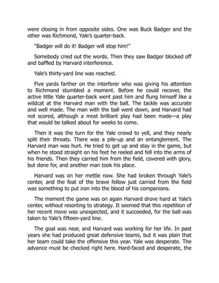 were closing in from opposite sides. One was Buck Badger and the
other was Richmond, Yale’s quarter-back.
“Badger will do it! Badger will stop him!”
Somebody cried out the words. Then they saw Badger blocked off
and baffled by Harvard interference.
Yale’s thirty-yard line was reached.
Five yards farther on the interferer who was giving his attention
to Richmond stumbled a moment. Before he could recover, the
active little Yale quarter-back went past him and flung himself like a
wildcat at the Harvard man with the ball. The tackle was accurate
and well made. The man with the ball went down, and Harvard had
not scored, although a most brilliant play had been made—a play
that would be talked about for weeks to come.
Then it was the turn for the Yale crowd to yell, and they nearly
split their throats. There was a pile-up and an entanglement. The
Harvard man was hurt. He tried to get up and stay in the game, but
when he stood straight on his feet he reeled and fell into the arms of
his friends. Then they carried him from the field, covered with glory,
but done for, and another man took his place.
Harvard was on her mettle now. She had broken through Yale’s
center, and the feat of the brave fellow just carried from the field
was something to put iron into the blood of his companions.
The moment the game was on again Harvard drove hard at Yale’s
center, without resorting to strategy. It seemed that this repetition of
her recent move was unexpected, and it succeeded, for the ball was
taken to Yale’s fifteen-yard line.
The goal was near, and Harvard was working for her life. In past
years she had produced great defensive teams, but it was plain that
her team could take the offensive this year. Yale was desperate. The
advance must be checked right here. Hard-faced and desperate, the
 