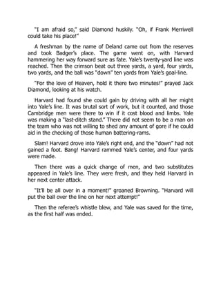“I am afraid so,” said Diamond huskily. “Oh, if Frank Merriwell
could take his place!”
A freshman by the name of Deland came out from the reserves
and took Badger’s place. The game went on, with Harvard
hammering her way forward sure as fate. Yale’s twenty-yard line was
reached. Then the crimson beat out three yards, a yard, four yards,
two yards, and the ball was “down” ten yards from Yale’s goal-line.
“For the love of Heaven, hold it there two minutes!” prayed Jack
Diamond, looking at his watch.
Harvard had found she could gain by driving with all her might
into Yale’s line. It was brutal sort of work, but it counted, and those
Cambridge men were there to win if it cost blood and limbs. Yale
was making a “last-ditch stand.” There did not seem to be a man on
the team who was not willing to shed any amount of gore if he could
aid in the checking of those human battering-rams.
Slam! Harvard drove into Yale’s right end, and the “down” had not
gained a foot. Bang! Harvard rammed Yale’s center, and four yards
were made.
Then there was a quick change of men, and two substitutes
appeared in Yale’s line. They were fresh, and they held Harvard in
her next center attack.
“It’ll be all over in a moment!” groaned Browning. “Harvard will
put the ball over the line on her next attempt!”
Then the referee’s whistle blew, and Yale was saved for the time,
as the first half was ended.
 