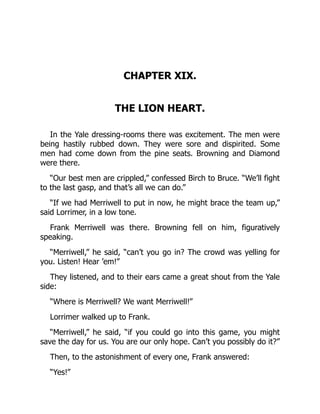 CHAPTER XIX.
THE LION HEART.
In the Yale dressing-rooms there was excitement. The men were
being hastily rubbed down. They were sore and dispirited. Some
men had come down from the pine seats. Browning and Diamond
were there.
“Our best men are crippled,” confessed Birch to Bruce. “We’ll fight
to the last gasp, and that’s all we can do.”
“If we had Merriwell to put in now, he might brace the team up,”
said Lorrimer, in a low tone.
Frank Merriwell was there. Browning fell on him, figuratively
speaking.
“Merriwell,” he said, “can’t you go in? The crowd was yelling for
you. Listen! Hear ’em!”
They listened, and to their ears came a great shout from the Yale
side:
“Where is Merriwell? We want Merriwell!”
Lorrimer walked up to Frank.
“Merriwell,” he said, “if you could go into this game, you might
save the day for us. You are our only hope. Can’t you possibly do it?”
Then, to the astonishment of every one, Frank answered:
“Yes!”
 