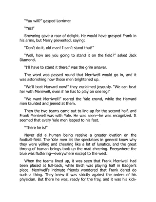 “You will?” gasped Lorrimer.
“Yes!”
Browning gave a roar of delight. He would have grasped Frank in
his arms, but Merry prevented, saying:
“Don’t do it, old man! I can’t stand that!”
“Well, how are you going to stand it on the field?” asked Jack
Diamond.
“I’ll have to stand it there,” was the grim answer.
The word was passed round that Merriwell would go in, and it
was astonishing how those men brightened up.
“We’ll beat Harvard now!” they exclaimed joyously. “We can beat
her with Merriwell, even if he has to play on one leg!”
“We want Merriwell!” roared the Yale crowd, while the Harvard
men taunted and jeered at them.
Then the two teams came out to line-up for the second half, and
Frank Merriwell was with Yale. He was seen—he was recognized. It
seemed that every Yale men leaped to his feet.
“There he is!”
Never did a human being receive a greater ovation on the
football-field. The Yale men let the spectators in general know why
they were yelling and cheering like a lot of lunatics, and the great
throng of human beings took up the mad cheering. Everywhere the
blue was fluttering—everywhere except to the west.
When the teams lined up, it was seen that Frank Merriwell had
been placed at full-back, while Birch was playing half in Badger’s
place. Merriwell’s intimate friends wondered that Frank dared do
such a thing. They knew it was strictly against the orders of his
physician. But there he was, ready for the fray, and it was his kick-
 