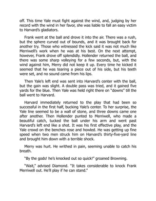 off. This time Yale must fight against the wind, and, judging by her
record with the wind in her favor, she was liable to fall an easy victim
to Harvard’s gladiators.
Frank went at the ball and drove it into the air. There was a rush,
but the sphere curved out of bounds, and it was brought back for
another try. Those who witnessed the kick said it was not much like
Merriwell’s work when he was at his best. On the next attempt,
however, Frank drove off splendidly. Hollender returned the ball, and
there was some sharp volleying for a few seconds, but, with the
wind against him, Merry did not keep it up. Every time he kicked it
seemed that he was tearing a piece out of his side, but his teeth
were set, and no sound came from his lips.
Then Yale’s left end was sent into Harvard’s center with the ball,
but the gain was slight. A double pass was tried, and it gained five
yards for the blue. Then Yale was held right there on “downs” till the
ball went to Harvard.
Harvard immediately returned to the play that had been so
successful in the first half, bucking Yale’s center. To her surprise, the
Yale line seemed to be a wall of stone, and three downs came one
after another. Then Hollender punted to Merriwell, who made a
beautiful catch, tucked the ball under his arm and went past
Harvard’s left end like a shot. It was his first effective play, and the
Yale crowd on the benches rose and howled. He was getting up fine
speed when two men struck him on Harvard’s thirty-five-yard line
and brought him down with a terrible shock.
Merry was hurt. He writhed in pain, seeming unable to catch his
breath.
“By the gods! he’s knocked out so quick!” groaned Browning.
“Wait,” advised Diamond. “It takes considerable to knock Frank
Merriwell out. He’ll play if he can stand.”
 