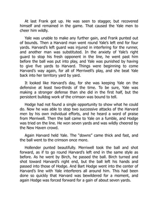 At last Frank got up. He was seen to stagger, but recovered
himself and remained in the game. That caused the Yale men to
cheer him wildly.
Yale was unable to make any further gain, and Frank punted out
of bounds. Then a Harvard man went round Yale’s left end for four
yards. Harvard’s left guard was injured in interfering for the runner,
and another man was substituted. In the anxiety of Yale’s right
guard to stop his fresh opponent in the line, he went past him
before the ball was put into play, and Yale was punished by having
to give five yards to Harvard. Things were beginning to come
Harvard’s way again, for all of Merriwell’s play, and she beat Yale
back into her territory yard by yard.
It looked like Harvard’s day, for she was keeping Yale on the
defensive at least two-thirds of the time. To be sure, Yale was
making a stronger defense than she did in the first half, but the
persistent bulldog work of the crimson was bound to tell.
Hodge had not found a single opportunity to show what he could
do. Now he was able to stop two successive attacks of the Harvard
men by his own individual efforts, and he heard a word of praise
from Merriwell. Then the ball came to Yale on a fumble, and Hodge
was tried on the line. He won seven yards and was wildly cheered by
the New Haven crowd.
Again Harvard held Yale. The “downs” came thick and fast, and
the ball went to the crimson once more.
Hollender punted beautifully. Merriwell took the ball and shot
forward, as if to go round Harvard’s left end in the same style as
before. As he went by Birch, he passed the ball. Birch turned and
shot toward Harvard’s right end, but the ball left his hands and
passed into those of Hodge. And Bart Hodge went into the center of
Harvard’s line with Yale interferers all around him. This had been
done so quickly that Harvard was bewildered for a moment, and
again Hodge was forced forward for a gain of about seven yards.
 