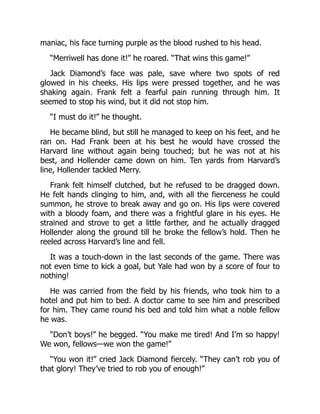 maniac, his face turning purple as the blood rushed to his head.
“Merriwell has done it!” he roared. “That wins this game!”
Jack Diamond’s face was pale, save where two spots of red
glowed in his cheeks. His lips were pressed together, and he was
shaking again. Frank felt a fearful pain running through him. It
seemed to stop his wind, but it did not stop him.
“I must do it!” he thought.
He became blind, but still he managed to keep on his feet, and he
ran on. Had Frank been at his best he would have crossed the
Harvard line without again being touched; but he was not at his
best, and Hollender came down on him. Ten yards from Harvard’s
line, Hollender tackled Merry.
Frank felt himself clutched, but he refused to be dragged down.
He felt hands clinging to him, and, with all the fierceness he could
summon, he strove to break away and go on. His lips were covered
with a bloody foam, and there was a frightful glare in his eyes. He
strained and strove to get a little farther, and he actually dragged
Hollender along the ground till he broke the fellow’s hold. Then he
reeled across Harvard’s line and fell.
It was a touch-down in the last seconds of the game. There was
not even time to kick a goal, but Yale had won by a score of four to
nothing!
He was carried from the field by his friends, who took him to a
hotel and put him to bed. A doctor came to see him and prescribed
for him. They came round his bed and told him what a noble fellow
he was.
“Don’t boys!” he begged. “You make me tired! And I’m so happy!
We won, fellows—we won the game!”
“You won it!” cried Jack Diamond fiercely. “They can’t rob you of
that glory! They’ve tried to rob you of enough!”
 