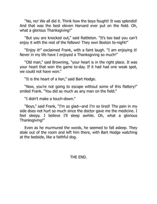“No, no! We all did it. Think how the boys fought! It was splendid!
And that was the best eleven Harvard ever put on the field. Oh,
what a glorious Thanksgiving!”
“But you are knocked out,” said Rattleton. “It’s too bad you can’t
enjoy it with the rest of the fellows! They own Boston to-night!”
“Enjoy it!” exclaimed Frank, with a faint laugh. “I am enjoying it!
Never in my life have I enjoyed a Thanksgiving so much!”
“Old man,” said Browning, “your heart is in the right place. It was
your heart that won the game to-day. If it had had one weak spot,
we could not have won.”
“It is the heart of a lion,” said Bart Hodge.
“Now, you’re not going to escape without some of this flattery!”
smiled Frank. “You did as much as any man on the field.”
“I didn’t make a touch-down.”
“Boys,” said Frank, “I’m so glad—and I’m so tired! The pain in my
side does not hurt so much since the doctor gave me the medicine. I
feel sleepy. I believe I’ll sleep awhile. Oh, what a glorious
Thanksgiving!”
Even as he murmured the words, he seemed to fall asleep. They
stole out of the room and left him there, with Bart Hodge watching
at the bedside, like a faithful dog.
THE END.
 