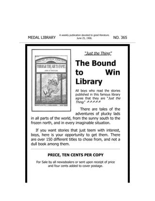 MEDAL LIBRARY
A weekly publication devoted to good literature.
June 25, 1906. NO. 365
“Just the Thing”
The Bound
to Win
Library
All boys who read the stories
published in this famous library
agree that they are “Just the
Thing.”
There are tales of the
adventures of plucky lads
in all parts of the world, from the sunny south to the
frozen north, and in every imaginable situation.
If you want stories that just teem with interest,
boys, here is your opportunity to get them. There
are over 150 different titles to chose from, and not a
dull book among them.
PRICE, TEN CENTS PER COPY
For Sale by all newsdealers or sent upon receipt of price
and four cents added to cover postage.
 