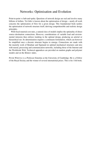 Networks: Optimisation and Evolution
Point-to-point vs hub-and-spoke. Questions of network design are real and involve many
billions of dollars. Yet little is known about the optimisation of design – nearly all work
concerns the optimisation of flow for a given design. This foundational book tackles
the optimisation of network structure itself, deriving comprehensible and realistic design
principles.
With fixed material cost rates, a natural class of models implies the optimality of direct
source–destination connections. However, considerations of variable load and environ-
mental intrusion then enforce trunking in the optimal design, producing an arterial or
hierarchical net. Its determination requires a continuum formulation, which can however
be simplified once a discrete structure begins to emerge. Connections are made with
the masterly work of Bendsøe and Sigmund on optimal mechanical structures and also
with neural, processing and communication networks, including those of the Internet and
the Worldwide Web. Technical appendices are provided on random graphs and polymer
models and on the Klimov index.
Peter Whittle is a Professor Emeritus at the University of Cambridge. He is a Fellow
of the Royal Society and the winner of several international prizes. This is his 11th book.
 