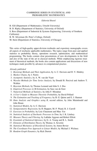 CAMBRIDGE SERIES IN STATISTICAL AND
PROBABILISTIC MATHEMATICS
Editorial Board
R. Gill (Department of Mathematics, Utrecht University)
B. D. Ripley (Department of Statistics, University of Oxford)
S. Ross (Department of Industrial & Systems Engineering, University of Southern
California)
B. W. Silverman (St. Peter’s College, Oxford)
M. Stein (Department of Statistics, University of Chicago)
This series of high-quality upper-division textbooks and expository monographs covers
all aspects of stochastic applicable mathematics. The topics range from pure and applied
statistics to probability theory, operations research, optimization, and mathematical
programming. The books contain clear presentations of new developments in the field
and also of the state of the art in classical methods. While emphasizing rigorous treat-
ment of theoretical methods, the books also contain applications and discussions of new
techniques made possible by advances in computational practice.
Already published
1. Bootstrap Methods and Their Application, by A. C. Davison and D. V. Hinkley
2. Markov Chains, by J. Norris
3. Asymptotic Statistics, by A. W. van der Vaart
4. Wavelet Methods for Time Series Analysis, by Donald B. Percival and Andrew T.
Walden
5. Bayesian Methods, by Thomas Leonard and John S. J. Hsu
6. Empirical Processes in M-Estimation, by Sara van de Geer
7. Numerical Methods of Statistics, by John F. Monahan
8. A User’s Guide to Measure Theoretic Probability, by David Pollard
9. The Estimation and Tracking of Frequency, by B. G. Quinn and E. J. Hannan
10. Data Analysis and Graphics using R, second edition, by John Maindonald and
John Braun
11. Statistical Models, by A. C. Davison
12. Semiparametric Regression, by D. Ruppert, M. P. Wand, R. J. Carroll
13. Exercises in Probability, by Loic Chaumont and Marc Yor
14. Statistical Analysis of Stochastic Processes in Time, by J. K. Lindsey
15. Measure Theory and Filtering, by Lakhdar Aggoun and Robert Elliott
16. Essentials of Statistical Inference, by G. A. Young and R. L. Smith
17. Elements of Distribution Theory, by Thomas A. Severini
18. Statistical Mechanics of Disordered Systems, by Anton Bovier
19. The Coordinate-Free Approach to Linear Models, by Michael J. Wichura
20. Random Graph Dynamics, by Rick Durrett
 