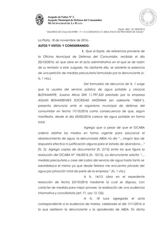 Juzgado de Faltas Nº 2
Juzgado Municipal de Defensa del Consumidor
MUNICIPALIDAD DE LA PLATA
Expte. 4061-1011824/2016
“USUARIOS DE CALLE 44 ENTRE 1 Y 115 S/ DENUNCIA C/ ABSA (FALTA DE PROVISIÓN DE AGUA)”
La Plata, 18 de noviembre de 2016.-
AUTOS Y VISTOS: Y CONSIDERANDO:
I. Que el Expte. de referencia proviene de
la Oficina Municipal de Defensa del Consumidor, recibido el día
20/10/2016, sin que obre en él acto administrativo en el que se de razón
de su remisión a este Juzgado. No obstante ello, se advierte la exisencia
de una petición de medida precautoria formulada por la denunciante (v.
fs. 1 vta.).
Del formulario de denuncia de fs. 1 surge
que la usuaria del servicio público de agua potable y cloacas
BUSTAMANTE, Susana Alicia DNI 11.797.333 prestado por la empresa
AGUAS BONAERENSES SOCIEDAD ANÓNIMA (en adelante “ABSA”),
presenta denuncia ante el organismo municipal de defensa del
consumidor en fecha 17/10/2016 como consecuencia de que, según
manifiesta, desde el día 20/02/2016 carece de agua potable en forma
total.
Agrega que a pesar de que el OCABA
ordenó arbitrar los medios en forma urgente para solucionar el
abastecimiento de agua, la denunciada ABSA no dio “…ningún tipo de
respuesta efectiva ni justificación alguna para el estado de abandono…”
(fs. 2). Agrega copias de documental (fs. 2/13) entre las que figura la
resolución del OCABA Nº 156/2016 (fs. 10/12). La denunciante solicita “…
medida precautoria y cese del cobro del servicio de agua hasta tanto se
reestablezca el mismo ya que desde febrero me encuentro privada del
agua por privación total de parte de la empresa.” (fs. 1 vta.).
A fs. 14/15 obra en el expediente
resolución de fecha 25/10/2016 mediante la cual se dispuso, con
carácter de medida para mejor proveer, la realización de una audiencia
informativa y conciliatoria (art. 71, Ley 13.133).
A fs. 18 luce agregada el acta
correspondiente a la audiencia de marras, celebrada el día 1/11/2016 a
la que asistieron la denunciante y la apoderada de ABSA. En dicha
 