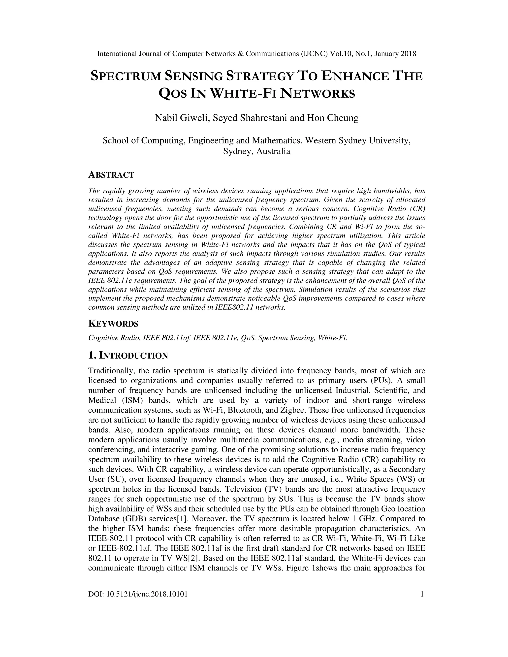 International Journal of Computer Networks & Communications (IJCNC) Vol.10, No.1, January 2018
DOI: 10.5121/ijcnc.2018.10101 1
SPECTRUM SENSING STRATEGY TO ENHANCE THE
QOS IN WHITE-FI NETWORKS
Nabil Giweli, Seyed Shahrestani and Hon Cheung
School of Computing, Engineering and Mathematics, Western Sydney University,
Sydney, Australia
ABSTRACT
The rapidly growing number of wireless devices running applications that require high bandwidths, has
resulted in increasing demands for the unlicensed frequency spectrum. Given the scarcity of allocated
unlicensed frequencies, meeting such demands can become a serious concern. Cognitive Radio (CR)
technology opens the door for the opportunistic use of the licensed spectrum to partially address the issues
relevant to the limited availability of unlicensed frequencies. Combining CR and Wi-Fi to form the so-
called White-Fi networks, has been proposed for achieving higher spectrum utilization. This article
discusses the spectrum sensing in White-Fi networks and the impacts that it has on the QoS of typical
applications. It also reports the analysis of such impacts through various simulation studies. Our results
demonstrate the advantages of an adaptive sensing strategy that is capable of changing the related
parameters based on QoS requirements. We also propose such a sensing strategy that can adapt to the
IEEE 802.11e requirements. The goal of the proposed strategy is the enhancement of the overall QoS of the
applications while maintaining efficient sensing of the spectrum. Simulation results of the scenarios that
implement the proposed mechanisms demonstrate noticeable QoS improvements compared to cases where
common sensing methods are utilized in IEEE802.11 networks.
KEYWORDS
Cognitive Radio, IEEE 802.11af, IEEE 802.11e, QoS, Spectrum Sensing, White-Fi.
1. INTRODUCTION
Traditionally, the radio spectrum is statically divided into frequency bands, most of which are
licensed to organizations and companies usually referred to as primary users (PUs). A small
number of frequency bands are unlicensed including the unlicensed Industrial, Scientific, and
Medical (ISM) bands, which are used by a variety of indoor and short-range wireless
communication systems, such as Wi-Fi, Bluetooth, and Zigbee. These free unlicensed frequencies
are not sufficient to handle the rapidly growing number of wireless devices using these unlicensed
bands. Also, modern applications running on these devices demand more bandwidth. These
modern applications usually involve multimedia communications, e.g., media streaming, video
conferencing, and interactive gaming. One of the promising solutions to increase radio frequency
spectrum availability to these wireless devices is to add the Cognitive Radio (CR) capability to
such devices. With CR capability, a wireless device can operate opportunistically, as a Secondary
User (SU), over licensed frequency channels when they are unused, i.e., White Spaces (WS) or
spectrum holes in the licensed bands. Television (TV) bands are the most attractive frequency
ranges for such opportunistic use of the spectrum by SUs. This is because the TV bands show
high availability of WSs and their scheduled use by the PUs can be obtained through Geo location
Database (GDB) services[1]. Moreover, the TV spectrum is located below 1 GHz. Compared to
the higher ISM bands; these frequencies offer more desirable propagation characteristics. An
IEEE-802.11 protocol with CR capability is often referred to as CR Wi-Fi, White-Fi, Wi-Fi Like
or IEEE-802.11af. The IEEE 802.11af is the first draft standard for CR networks based on IEEE
802.11 to operate in TV WS[2]. Based on the IEEE 802.11af standard, the White-Fi devices can
communicate through either ISM channels or TV WSs. Figure 1shows the main approaches for
 
