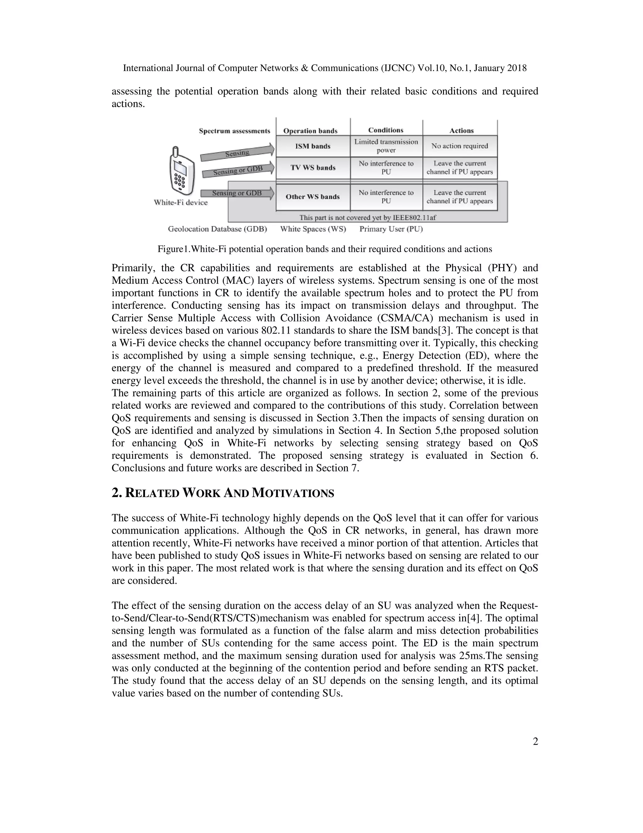 International Journal of Computer Networks & Communications (IJCNC) Vol.10, No.1, January 2018
2
assessing the potential operation bands along with their related basic conditions and required
actions.
Figure1.White-Fi potential operation bands and their required conditions and actions
Primarily, the CR capabilities and requirements are established at the Physical (PHY) and
Medium Access Control (MAC) layers of wireless systems. Spectrum sensing is one of the most
important functions in CR to identify the available spectrum holes and to protect the PU from
interference. Conducting sensing has its impact on transmission delays and throughput. The
Carrier Sense Multiple Access with Collision Avoidance (CSMA/CA) mechanism is used in
wireless devices based on various 802.11 standards to share the ISM bands[3]. The concept is that
a Wi-Fi device checks the channel occupancy before transmitting over it. Typically, this checking
is accomplished by using a simple sensing technique, e.g., Energy Detection (ED), where the
energy of the channel is measured and compared to a predefined threshold. If the measured
energy level exceeds the threshold, the channel is in use by another device; otherwise, it is idle.
The remaining parts of this article are organized as follows. In section 2, some of the previous
related works are reviewed and compared to the contributions of this study. Correlation between
QoS requirements and sensing is discussed in Section 3.Then the impacts of sensing duration on
QoS are identified and analyzed by simulations in Section 4. In Section 5,the proposed solution
for enhancing QoS in White-Fi networks by selecting sensing strategy based on QoS
requirements is demonstrated. The proposed sensing strategy is evaluated in Section 6.
Conclusions and future works are described in Section 7.
2. RELATED WORK AND MOTIVATIONS
The success of White-Fi technology highly depends on the QoS level that it can offer for various
communication applications. Although the QoS in CR networks, in general, has drawn more
attention recently, White-Fi networks have received a minor portion of that attention. Articles that
have been published to study QoS issues in White-Fi networks based on sensing are related to our
work in this paper. The most related work is that where the sensing duration and its effect on QoS
are considered.
The effect of the sensing duration on the access delay of an SU was analyzed when the Request-
to-Send/Clear-to-Send(RTS/CTS)mechanism was enabled for spectrum access in[4]. The optimal
sensing length was formulated as a function of the false alarm and miss detection probabilities
and the number of SUs contending for the same access point. The ED is the main spectrum
assessment method, and the maximum sensing duration used for analysis was 25ms.The sensing
was only conducted at the beginning of the contention period and before sending an RTS packet.
The study found that the access delay of an SU depends on the sensing length, and its optimal
value varies based on the number of contending SUs.
 