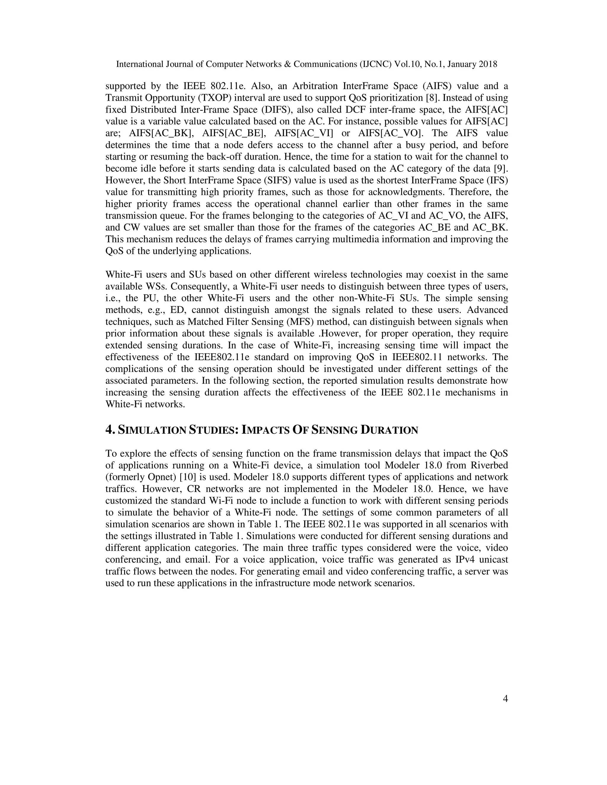 International Journal of Computer Networks & Communications (IJCNC) Vol.10, No.1, January 2018
4
supported by the IEEE 802.11e. Also, an Arbitration InterFrame Space (AIFS) value and a
Transmit Opportunity (TXOP) interval are used to support QoS prioritization [8]. Instead of using
fixed Distributed Inter-Frame Space (DIFS), also called DCF inter-frame space, the AIFS[AC]
value is a variable value calculated based on the AC. For instance, possible values for AIFS[AC]
are; AIFS[AC_BK], AIFS[AC_BE], AIFS[AC_VI] or AIFS[AC_VO]. The AIFS value
determines the time that a node defers access to the channel after a busy period, and before
starting or resuming the back-off duration. Hence, the time for a station to wait for the channel to
become idle before it starts sending data is calculated based on the AC category of the data [9].
However, the Short InterFrame Space (SIFS) value is used as the shortest InterFrame Space (IFS)
value for transmitting high priority frames, such as those for acknowledgments. Therefore, the
higher priority frames access the operational channel earlier than other frames in the same
transmission queue. For the frames belonging to the categories of AC_VI and AC_VO, the AIFS,
and CW values are set smaller than those for the frames of the categories AC_BE and AC_BK.
This mechanism reduces the delays of frames carrying multimedia information and improving the
QoS of the underlying applications.
White-Fi users and SUs based on other different wireless technologies may coexist in the same
available WSs. Consequently, a White-Fi user needs to distinguish between three types of users,
i.e., the PU, the other White-Fi users and the other non-White-Fi SUs. The simple sensing
methods, e.g., ED, cannot distinguish amongst the signals related to these users. Advanced
techniques, such as Matched Filter Sensing (MFS) method, can distinguish between signals when
prior information about these signals is available .However, for proper operation, they require
extended sensing durations. In the case of White-Fi, increasing sensing time will impact the
effectiveness of the IEEE802.11e standard on improving QoS in IEEE802.11 networks. The
complications of the sensing operation should be investigated under different settings of the
associated parameters. In the following section, the reported simulation results demonstrate how
increasing the sensing duration affects the effectiveness of the IEEE 802.11e mechanisms in
White-Fi networks.
4. SIMULATION STUDIES: IMPACTS OF SENSING DURATION
To explore the effects of sensing function on the frame transmission delays that impact the QoS
of applications running on a White-Fi device, a simulation tool Modeler 18.0 from Riverbed
(formerly Opnet) [10] is used. Modeler 18.0 supports different types of applications and network
traffics. However, CR networks are not implemented in the Modeler 18.0. Hence, we have
customized the standard Wi-Fi node to include a function to work with different sensing periods
to simulate the behavior of a White-Fi node. The settings of some common parameters of all
simulation scenarios are shown in Table 1. The IEEE 802.11e was supported in all scenarios with
the settings illustrated in Table 1. Simulations were conducted for different sensing durations and
different application categories. The main three traffic types considered were the voice, video
conferencing, and email. For a voice application, voice traffic was generated as IPv4 unicast
traffic flows between the nodes. For generating email and video conferencing traffic, a server was
used to run these applications in the infrastructure mode network scenarios.
 