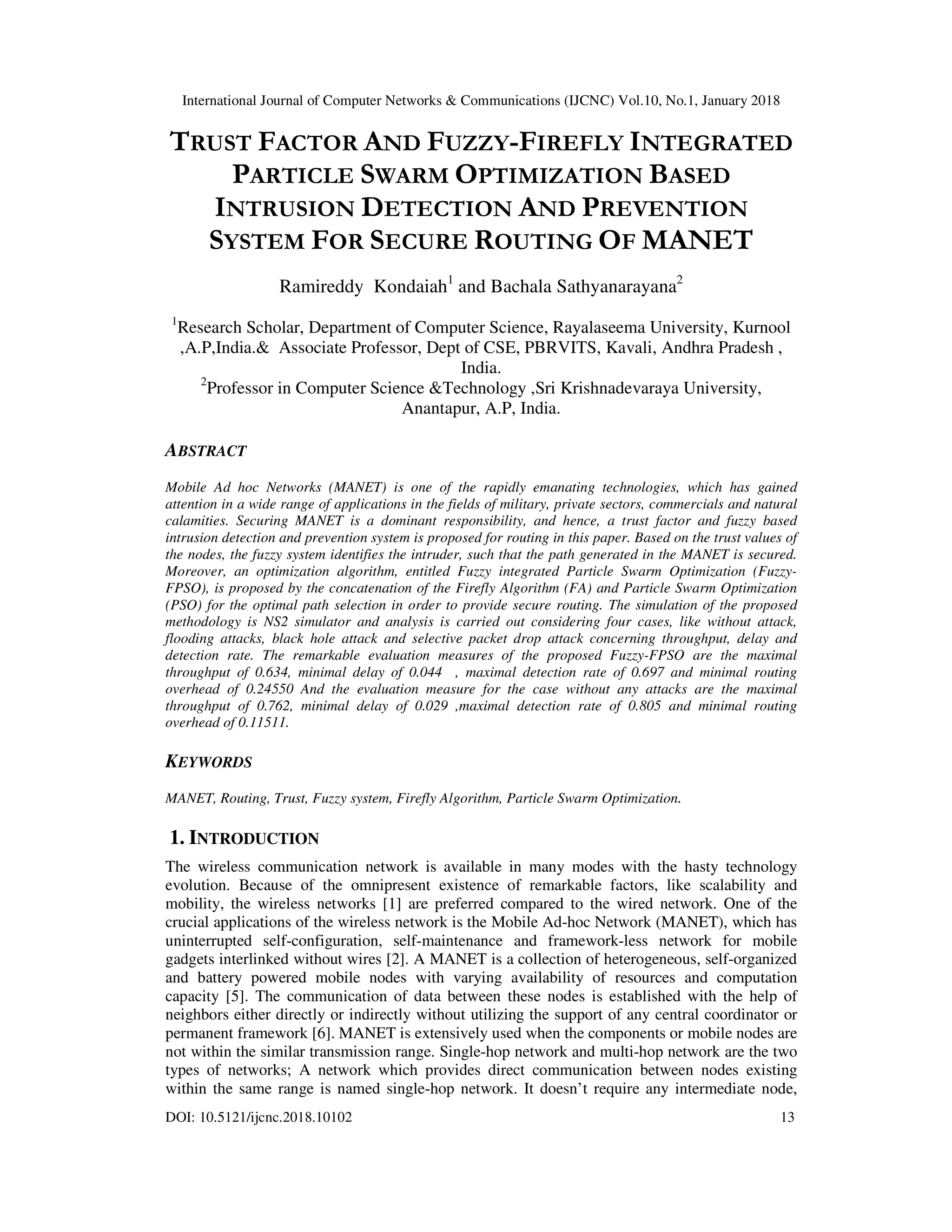 International Journal of Computer Networks & Communications (IJCNC) Vol.10, No.1, January 2018 DOI: 10.5121/ijcnc.2018.10102 13 TRUST FACTOR AND FUZZY-FIREFLY INTEGRATED PARTICLE SWARM OPTIMIZATION BASED INTRUSION DETECTION AND PREVENTION SYSTEM FOR SECURE ROUTING OF MANET Ramireddy Kondaiah1 and Bachala Sathyanarayana2 1 Research Scholar, Department of Computer Science, Rayalaseema University, Kurnool ,A.P,India.& Associate Professor, Dept of CSE, PBRVITS, Kavali, Andhra Pradesh , India. 2 Professor in Computer Science &Technology ,Sri Krishnadevaraya University, Anantapur, A.P, India. ABSTRACT Mobile Ad hoc Networks (MANET) is one of the rapidly emanating technologies, which has gained attention in a wide range of applications in the fields of military, private sectors, commercials and natural calamities. Securing MANET is a dominant responsibility, and hence, a trust factor and fuzzy based intrusion detection and prevention system is proposed for routing in this paper. Based on the trust values of the nodes, the fuzzy system identifies the intruder, such that the path generated in the MANET is secured. Moreover, an optimization algorithm, entitled Fuzzy integrated Particle Swarm Optimization (Fuzzy- FPSO), is proposed by the concatenation of the Firefly Algorithm (FA) and Particle Swarm Optimization (PSO) for the optimal path selection in order to provide secure routing. The simulation of the proposed methodology is NS2 simulator and analysis is carried out considering four cases, like without attack, flooding attacks, black hole attack and selective packet drop attack concerning throughput, delay and detection rate. The remarkable evaluation measures of the proposed Fuzzy-FPSO are the maximal throughput of 0.634, minimal delay of 0.044 , maximal detection rate of 0.697 and minimal routing overhead of 0.24550 And the evaluation measure for the case without any attacks are the maximal throughput of 0.762, minimal delay of 0.029 ,maximal detection rate of 0.805 and minimal routing overhead of 0.11511. KEYWORDS MANET, Routing, Trust, Fuzzy system, Firefly Algorithm, Particle Swarm Optimization. 1. INTRODUCTION The wireless communication network is available in many modes with the hasty technology evolution. Because of the omnipresent existence of remarkable factors, like scalability and mobility, the wireless networks [1] are preferred compared to the wired network. One of the crucial applications of the wireless network is the Mobile Ad-hoc Network (MANET), which has uninterrupted self-configuration, self-maintenance and framework-less network for mobile gadgets interlinked without wires [2]. A MANET is a collection of heterogeneous, self-organized and battery powered mobile nodes with varying availability of resources and computation capacity [5]. The communication of data between these nodes is established with the help of neighbors either directly or indirectly without utilizing the support of any central coordinator or permanent framework [6]. MANET is extensively used when the components or mobile nodes are not within the similar transmission range. Single-hop network and multi-hop network are the two types of networks; A network which provides direct communication between nodes existing within the same range is named single-hop network. It doesn’t require any intermediate node, 