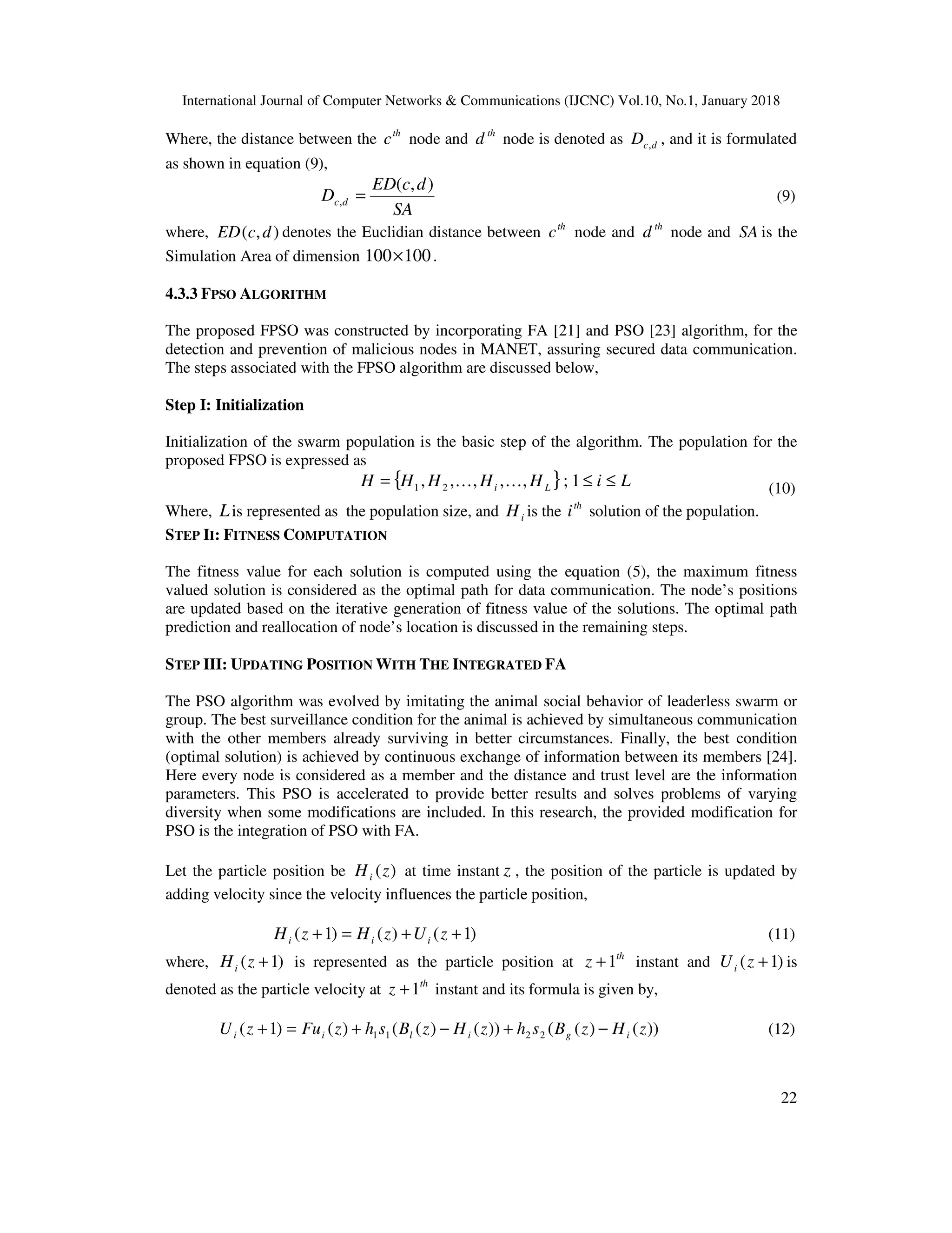 International Journal of Computer Networks & Communications (IJCNC) Vol.10, No.1, January 2018 22 Where, the distance between the th c node and th d node is denoted as dcD , , and it is formulated as shown in equation (9), SA dcED D dc ),( , = (9) where, ),( dcED denotes the Euclidian distance between th c node and th d node and SA is the Simulation Area of dimension 100100× . 4.3.3 FPSO ALGORITHM The proposed FPSO was constructed by incorporating FA [21] and PSO [23] algorithm, for the detection and prevention of malicious nodes in MANET, assuring secured data communication. The steps associated with the FPSO algorithm are discussed below, Step I: Initialization Initialization of the swarm population is the basic step of the algorithm. The population for the proposed FPSO is expressed as { } LiHHHHH Li ≤≤= 1;,,,,, 21 KK (10) Where, Lis represented as the population size, and iH is the th i solution of the population. STEP II: FITNESS COMPUTATION The fitness value for each solution is computed using the equation (5), the maximum fitness valued solution is considered as the optimal path for data communication. The node’s positions are updated based on the iterative generation of fitness value of the solutions. The optimal path prediction and reallocation of node’s location is discussed in the remaining steps. STEP III: UPDATING POSITION WITH THE INTEGRATED FA The PSO algorithm was evolved by imitating the animal social behavior of leaderless swarm or group. The best surveillance condition for the animal is achieved by simultaneous communication with the other members already surviving in better circumstances. Finally, the best condition (optimal solution) is achieved by continuous exchange of information between its members [24]. Here every node is considered as a member and the distance and trust level are the information parameters. This PSO is accelerated to provide better results and solves problems of varying diversity when some modifications are included. In this research, the provided modification for PSO is the integration of PSO with FA. Let the particle position be )(zHi at time instant z , the position of the particle is updated by adding velocity since the velocity influences the particle position, )1()()1( ++=+ zUzHzH iii (11) where, )1( +zHi is represented as the particle position at th z 1+ instant and )1( +zUi is denoted as the particle velocity at th z 1+ instant and its formula is given by, ))()(())()(()()1( 2211 zHzBshzHzBshzFuzU igilii −+−+=+ (12) 