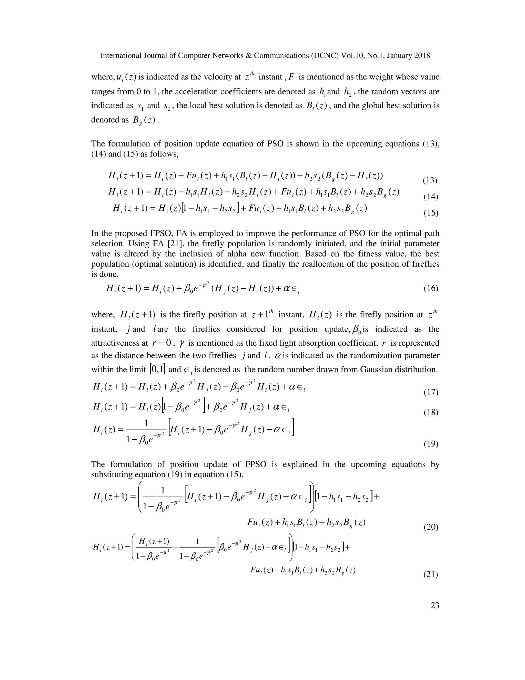 International Journal of Computer Networks & Communications (IJCNC) Vol.10, No.1, January 2018 23 where, )(zui is indicated as the velocity at th z instant , F is mentioned as the weight whose value ranges from 0 to 1, the acceleration coefficients are denoted as 1h and 2h , the random vectors are indicated as 1s and 2s , the local best solution is denoted as )(zBl , and the global best solution is denoted as )(zBg . The formulation of position update equation of PSO is shown in the upcoming equations (13), (14) and (15) as follows, ))()(())()(()()()1( 2211 zHzBshzHzBshzFuzHzH igiliii −+−++=+ (13) )()()()()()()1( 22112211 zBshzBshzFuzHshzHshzHzH gliiiii +++−−=+ (14) [ ] )()()(1)()1( 22112211 zBshzBshzFushshzHzH gliii +++−−=+ (15) In the proposed FPSO, FA is employed to improve the performance of PSO for the optimal path selection. Using FA [21], the firefly population is randomly initiated, and the initial parameter value is altered by the inclusion of alpha new function. Based on the fitness value, the best population (optimal solution) is identified, and finally the reallocation of the position of fireflies is done. iij r ii zHzHezHzH ∈+−+=+ − αβ γ ))()(()()1( 2 0 (16) where, )1( +zHi is the firefly position at th z 1+ instant, )(zHi is the firefly position at th z instant, j and iare the fireflies considered for position update, 0β is indicated as the attractiveness at 0=r , γ is mentioned as the fixed light absorption coefficient, r is represented as the distance between the two fireflies j and i, α is indicated as the randomization parameter within the limit [ ]0,1 and i∈ is denoted as the random number drawn from Gaussian distribution. ii r j r ii zHezHezHzH ∈+−+=+ −− αββ γγ )()()()1( 22 00 (17) [ ] ij rr ii zHeezHzH ∈++−=+ −− αββ γγ )(1)()1( 22 00 (18) [ ]ij r iri zHezH e zH ∈−−+ − = − − αβ β γ γ )()1( 1 1 )( 2 2 0 0 (19) The formulation of position update of FPSO is explained in the upcoming equations by substituting equation (19) in equation (15), [ ][ ] )()()( 1)()1( 1 1 )1( 2211 22110 0 2 2 zBshzBshzFu shshzHezH e zH gli ij r iri ++ +−−         ∈−−+ − =+ − − αβ β γ γ (20) [ ][ ] )()()( 1)( 1 1 1 )1( )1( 2211 22110 00 2 22 zBshzBshzFu shshzHe ee zH zH gli ij r rr i i ++ +−−         ∈− − − − + =+ − −− αβ ββ γ γγ (21) 