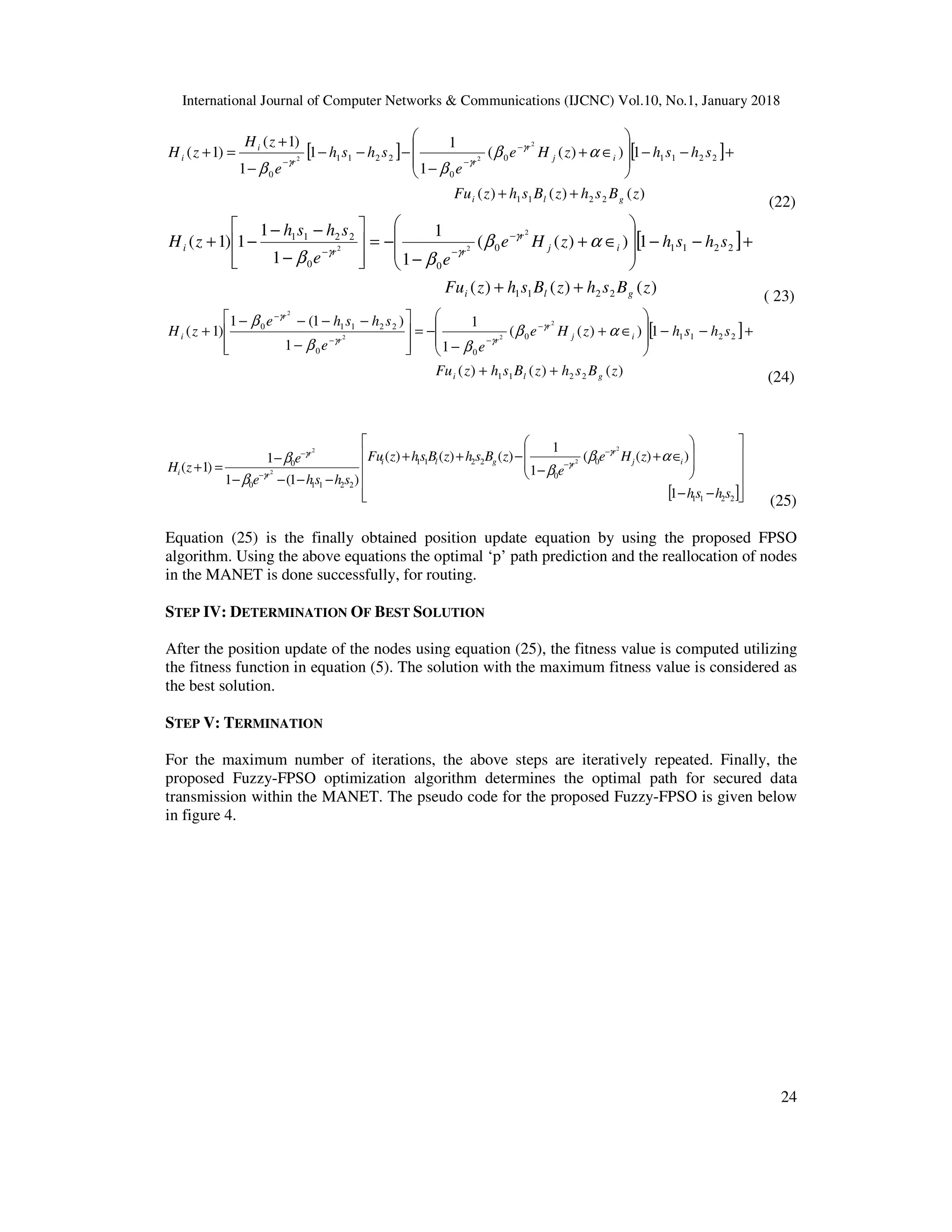 International Journal of Computer Networks & Communications (IJCNC) Vol.10, No.1, January 2018 24 [ ] [ ] )()()( 1))(( 1 1 1 1 )1( )1( 2211 22110 0 2211 0 2 22 zBshzBshzFu shshzHe e shsh e zH zH gli ij r rr i i ++ +−−         ∈+ − −−− − + =+ − −− αβ ββ γ γγ (22) [ ] )()()( 1))(( 1 1 1 1 1)1( 2211 22110 00 2211 2 22 zBshzBshzFu shshzHe ee shsh zH gli ij r rri ++ +−−         ∈+ − −=         − −− −+ − −− αβ ββ γ γγ ( 23) [ ] )()()( 1))(( 1 1 1 )1(1 )1( 2211 22110 00 22110 2 22 2 zBshzBshzFu shshzHe ee shshe zH gli ij r rr r i ++ +−−         ∈+ − −=         − −−−− + − −− − αβ ββ β γ γγ γ (24) [ ]            −−         ∈+ − −++ −−−− − =+ − − − − 2211 0 0 2211 22110 0 1 ))(( 1 1 )()()( )1(1 1 )1( 2 2 2 2 shsh zHe e zBshzBshzFu shshe e zH ij r rgli r r i αβ β β β γ γ γ γ (25) Equation (25) is the finally obtained position update equation by using the proposed FPSO algorithm. Using the above equations the optimal ‘p’ path prediction and the reallocation of nodes in the MANET is done successfully, for routing. STEP IV: DETERMINATION OF BEST SOLUTION After the position update of the nodes using equation (25), the fitness value is computed utilizing the fitness function in equation (5). The solution with the maximum fitness value is considered as the best solution. STEP V: TERMINATION For the maximum number of iterations, the above steps are iteratively repeated. Finally, the proposed Fuzzy-FPSO optimization algorithm determines the optimal path for secured data transmission within the MANET. The pseudo code for the proposed Fuzzy-FPSO is given below in figure 4. 