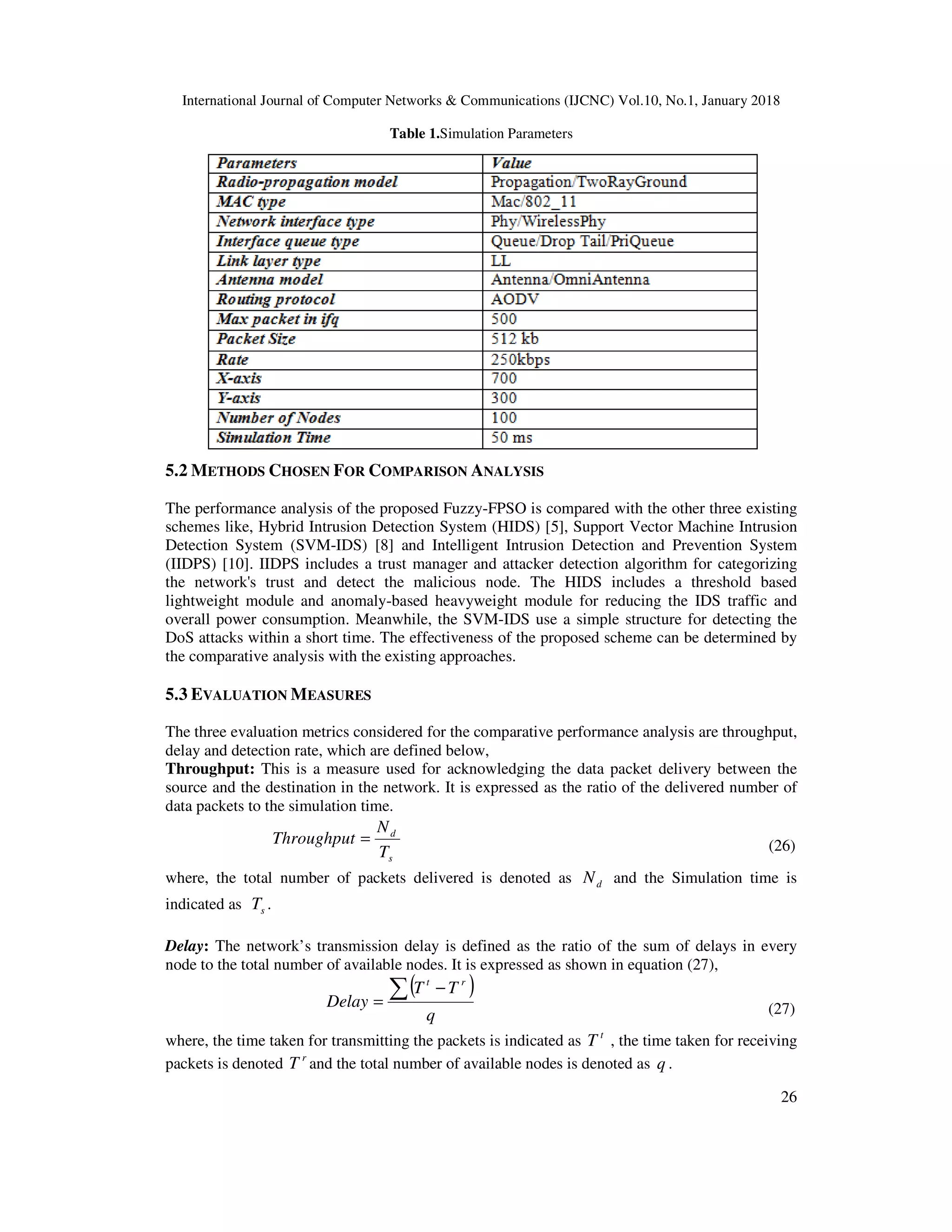 International Journal of Computer Networks & Communications (IJCNC) Vol.10, No.1, January 2018 26 Table 1.Simulation Parameters 5.2 METHODS CHOSEN FOR COMPARISON ANALYSIS The performance analysis of the proposed Fuzzy-FPSO is compared with the other three existing schemes like, Hybrid Intrusion Detection System (HIDS) [5], Support Vector Machine Intrusion Detection System (SVM-IDS) [8] and Intelligent Intrusion Detection and Prevention System (IIDPS) [10]. IIDPS includes a trust manager and attacker detection algorithm for categorizing the network's trust and detect the malicious node. The HIDS includes a threshold based lightweight module and anomaly-based heavyweight module for reducing the IDS traffic and overall power consumption. Meanwhile, the SVM-IDS use a simple structure for detecting the DoS attacks within a short time. The effectiveness of the proposed scheme can be determined by the comparative analysis with the existing approaches. 5.3 EVALUATION MEASURES The three evaluation metrics considered for the comparative performance analysis are throughput, delay and detection rate, which are defined below, Throughput: This is a measure used for acknowledging the data packet delivery between the source and the destination in the network. It is expressed as the ratio of the delivered number of data packets to the simulation time. s d T N Throughput = (26) where, the total number of packets delivered is denoted as dN and the Simulation time is indicated as sT . Delay: The network’s transmission delay is defined as the ratio of the sum of delays in every node to the total number of available nodes. It is expressed as shown in equation (27), ( ) q TT Delay rt ∑ − = (27) where, the time taken for transmitting the packets is indicated as t T , the time taken for receiving packets is denoted r T and the total number of available nodes is denoted as q . 