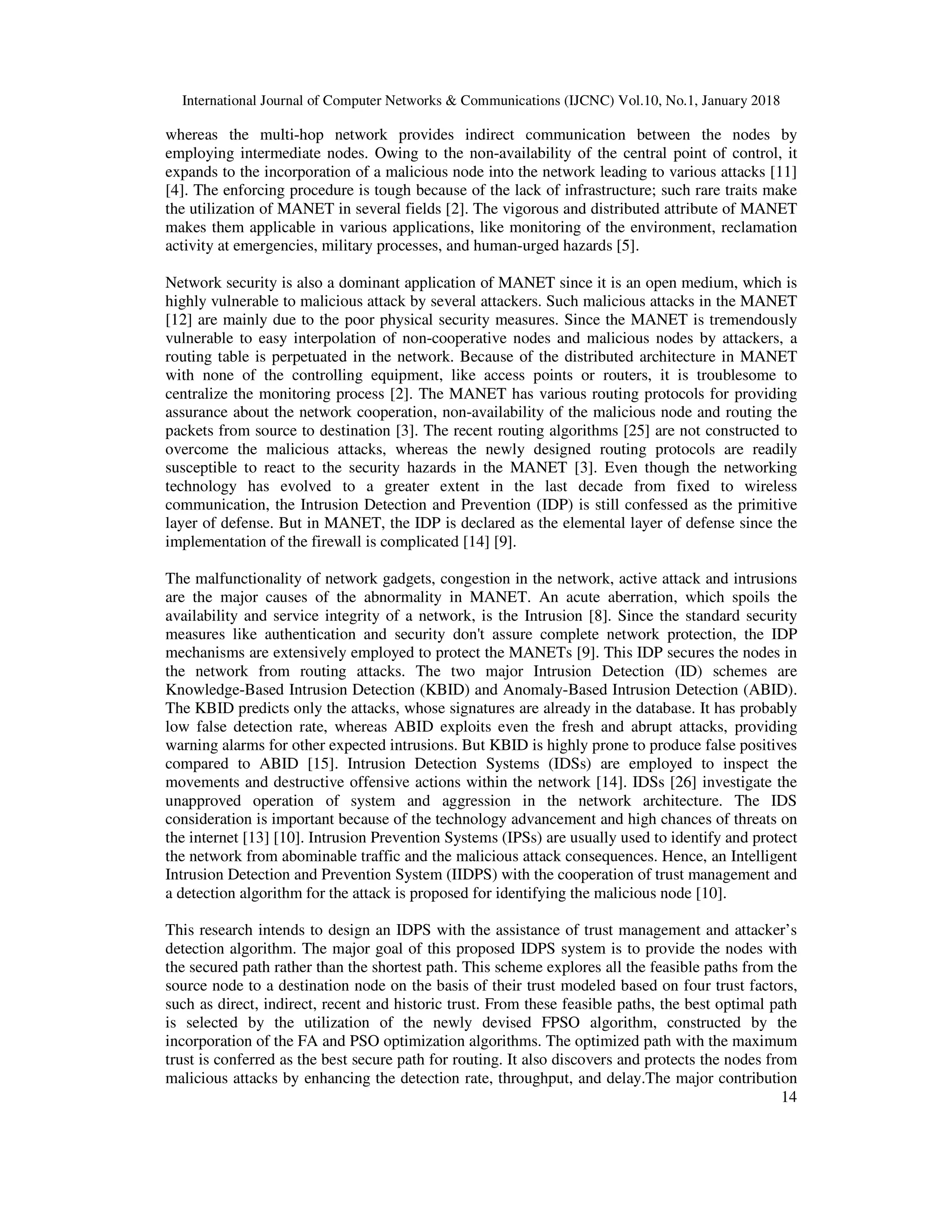 International Journal of Computer Networks & Communications (IJCNC) Vol.10, No.1, January 2018 14 whereas the multi-hop network provides indirect communication between the nodes by employing intermediate nodes. Owing to the non-availability of the central point of control, it expands to the incorporation of a malicious node into the network leading to various attacks [11] [4]. The enforcing procedure is tough because of the lack of infrastructure; such rare traits make the utilization of MANET in several fields [2]. The vigorous and distributed attribute of MANET makes them applicable in various applications, like monitoring of the environment, reclamation activity at emergencies, military processes, and human-urged hazards [5]. Network security is also a dominant application of MANET since it is an open medium, which is highly vulnerable to malicious attack by several attackers. Such malicious attacks in the MANET [12] are mainly due to the poor physical security measures. Since the MANET is tremendously vulnerable to easy interpolation of non-cooperative nodes and malicious nodes by attackers, a routing table is perpetuated in the network. Because of the distributed architecture in MANET with none of the controlling equipment, like access points or routers, it is troublesome to centralize the monitoring process [2]. The MANET has various routing protocols for providing assurance about the network cooperation, non-availability of the malicious node and routing the packets from source to destination [3]. The recent routing algorithms [25] are not constructed to overcome the malicious attacks, whereas the newly designed routing protocols are readily susceptible to react to the security hazards in the MANET [3]. Even though the networking technology has evolved to a greater extent in the last decade from fixed to wireless communication, the Intrusion Detection and Prevention (IDP) is still confessed as the primitive layer of defense. But in MANET, the IDP is declared as the elemental layer of defense since the implementation of the firewall is complicated [14] [9]. The malfunctionality of network gadgets, congestion in the network, active attack and intrusions are the major causes of the abnormality in MANET. An acute aberration, which spoils the availability and service integrity of a network, is the Intrusion [8]. Since the standard security measures like authentication and security don't assure complete network protection, the IDP mechanisms are extensively employed to protect the MANETs [9]. This IDP secures the nodes in the network from routing attacks. The two major Intrusion Detection (ID) schemes are Knowledge-Based Intrusion Detection (KBID) and Anomaly-Based Intrusion Detection (ABID). The KBID predicts only the attacks, whose signatures are already in the database. It has probably low false detection rate, whereas ABID exploits even the fresh and abrupt attacks, providing warning alarms for other expected intrusions. But KBID is highly prone to produce false positives compared to ABID [15]. Intrusion Detection Systems (IDSs) are employed to inspect the movements and destructive offensive actions within the network [14]. IDSs [26] investigate the unapproved operation of system and aggression in the network architecture. The IDS consideration is important because of the technology advancement and high chances of threats on the internet [13] [10]. Intrusion Prevention Systems (IPSs) are usually used to identify and protect the network from abominable traffic and the malicious attack consequences. Hence, an Intelligent Intrusion Detection and Prevention System (IIDPS) with the cooperation of trust management and a detection algorithm for the attack is proposed for identifying the malicious node [10]. This research intends to design an IDPS with the assistance of trust management and attacker’s detection algorithm. The major goal of this proposed IDPS system is to provide the nodes with the secured path rather than the shortest path. This scheme explores all the feasible paths from the source node to a destination node on the basis of their trust modeled based on four trust factors, such as direct, indirect, recent and historic trust. From these feasible paths, the best optimal path is selected by the utilization of the newly devised FPSO algorithm, constructed by the incorporation of the FA and PSO optimization algorithms. The optimized path with the maximum trust is conferred as the best secure path for routing. It also discovers and protects the nodes from malicious attacks by enhancing the detection rate, throughput, and delay.The major contribution 