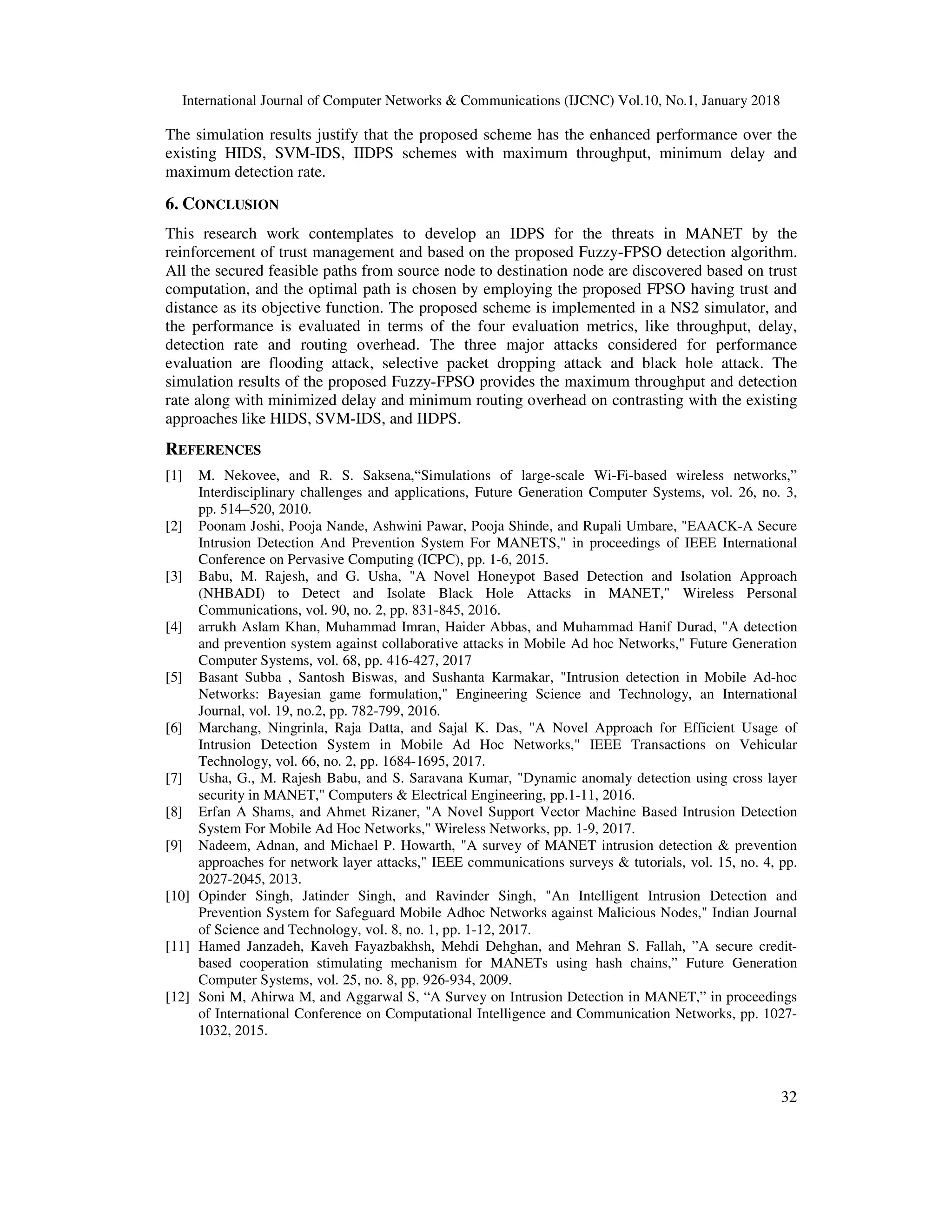 International Journal of Computer Networks & Communications (IJCNC) Vol.10, No.1, January 2018 32 The simulation results justify that the proposed scheme has the enhanced performance over the existing HIDS, SVM-IDS, IIDPS schemes with maximum throughput, minimum delay and maximum detection rate. 6. CONCLUSION This research work contemplates to develop an IDPS for the threats in MANET by the reinforcement of trust management and based on the proposed Fuzzy-FPSO detection algorithm. All the secured feasible paths from source node to destination node are discovered based on trust computation, and the optimal path is chosen by employing the proposed FPSO having trust and distance as its objective function. The proposed scheme is implemented in a NS2 simulator, and the performance is evaluated in terms of the four evaluation metrics, like throughput, delay, detection rate and routing overhead. The three major attacks considered for performance evaluation are flooding attack, selective packet dropping attack and black hole attack. The simulation results of the proposed Fuzzy-FPSO provides the maximum throughput and detection rate along with minimized delay and minimum routing overhead on contrasting with the existing approaches like HIDS, SVM-IDS, and IIDPS. REFERENCES [1] M. Nekovee, and R. S. Saksena,“Simulations of large-scale Wi-Fi-based wireless networks,” Interdisciplinary challenges and applications, Future Generation Computer Systems, vol. 26, no. 3, pp. 514–520, 2010. [2] Poonam Joshi, Pooja Nande, Ashwini Pawar, Pooja Shinde, and Rupali Umbare, "EAACK-A Secure Intrusion Detection And Prevention System For MANETS," in proceedings of IEEE International Conference on Pervasive Computing (ICPC), pp. 1-6, 2015. [3] Babu, M. Rajesh, and G. Usha, "A Novel Honeypot Based Detection and Isolation Approach (NHBADI) to Detect and Isolate Black Hole Attacks in MANET," Wireless Personal Communications, vol. 90, no. 2, pp. 831-845, 2016. [4] arrukh Aslam Khan, Muhammad Imran, Haider Abbas, and Muhammad Hanif Durad, "A detection and prevention system against collaborative attacks in Mobile Ad hoc Networks," Future Generation Computer Systems, vol. 68, pp. 416-427, 2017 [5] Basant Subba , Santosh Biswas, and Sushanta Karmakar, "Intrusion detection in Mobile Ad-hoc Networks: Bayesian game formulation," Engineering Science and Technology, an International Journal, vol. 19, no.2, pp. 782-799, 2016. [6] Marchang, Ningrinla, Raja Datta, and Sajal K. Das, "A Novel Approach for Efficient Usage of Intrusion Detection System in Mobile Ad Hoc Networks," IEEE Transactions on Vehicular Technology, vol. 66, no. 2, pp. 1684-1695, 2017. [7] Usha, G., M. Rajesh Babu, and S. Saravana Kumar, "Dynamic anomaly detection using cross layer security in MANET," Computers & Electrical Engineering, pp.1-11, 2016. [8] Erfan A Shams, and Ahmet Rizaner, "A Novel Support Vector Machine Based Intrusion Detection System For Mobile Ad Hoc Networks," Wireless Networks, pp. 1-9, 2017. [9] Nadeem, Adnan, and Michael P. Howarth, "A survey of MANET intrusion detection & prevention approaches for network layer attacks," IEEE communications surveys & tutorials, vol. 15, no. 4, pp. 2027-2045, 2013. [10] Opinder Singh, Jatinder Singh, and Ravinder Singh, "An Intelligent Intrusion Detection and Prevention System for Safeguard Mobile Adhoc Networks against Malicious Nodes," Indian Journal of Science and Technology, vol. 8, no. 1, pp. 1-12, 2017. [11] Hamed Janzadeh, Kaveh Fayazbakhsh, Mehdi Dehghan, and Mehran S. Fallah, ”A secure credit- based cooperation stimulating mechanism for MANETs using hash chains,” Future Generation Computer Systems, vol. 25, no. 8, pp. 926-934, 2009. [12] Soni M, Ahirwa M, and Aggarwal S, “A Survey on Intrusion Detection in MANET,” in proceedings of International Conference on Computational Intelligence and Communication Networks, pp. 1027- 1032, 2015. 
