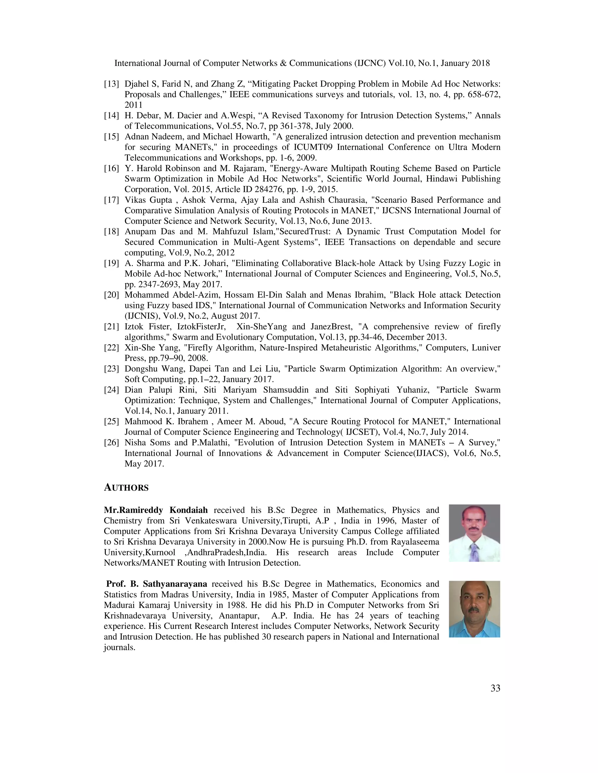 International Journal of Computer Networks & Communications (IJCNC) Vol.10, No.1, January 2018 33 [13] Djahel S, Farid N, and Zhang Z, “Mitigating Packet Dropping Problem in Mobile Ad Hoc Networks: Proposals and Challenges,” IEEE communications surveys and tutorials, vol. 13, no. 4, pp. 658-672, 2011 [14] H. Debar, M. Dacier and A.Wespi, “A Revised Taxonomy for Intrusion Detection Systems,” Annals of Telecommunications, Vol.55, No.7, pp 361-378, July 2000. [15] Adnan Nadeem, and Michael Howarth, "A generalized intrusion detection and prevention mechanism for securing MANETs," in proceedings of ICUMT09 International Conference on Ultra Modern Telecommunications and Workshops, pp. 1-6, 2009. [16] Y. Harold Robinson and M. Rajaram, "Energy-Aware Multipath Routing Scheme Based on Particle Swarm Optimization in Mobile Ad Hoc Networks", Scientific World Journal, Hindawi Publishing Corporation, Vol. 2015, Article ID 284276, pp. 1-9, 2015. [17] Vikas Gupta , Ashok Verma, Ajay Lala and Ashish Chaurasia, "Scenario Based Performance and Comparative Simulation Analysis of Routing Protocols in MANET," IJCSNS International Journal of Computer Science and Network Security, Vol.13, No.6, June 2013. [18] Anupam Das and M. Mahfuzul Islam,"SecuredTrust: A Dynamic Trust Computation Model for Secured Communication in Multi-Agent Systems", IEEE Transactions on dependable and secure computing, Vol.9, No.2, 2012 [19] A. Sharma and P.K. Johari, "Eliminating Collaborative Black-hole Attack by Using Fuzzy Logic in Mobile Ad-hoc Network,” International Journal of Computer Sciences and Engineering, Vol.5, No.5, pp. 2347-2693, May 2017. [20] Mohammed Abdel-Azim, Hossam El-Din Salah and Menas Ibrahim, "Black Hole attack Detection using Fuzzy based IDS," International Journal of Communication Networks and Information Security (IJCNIS), Vol.9, No.2, August 2017. [21] Iztok Fister, IztokFisterJr, Xin-SheYang and JanezBrest, "A comprehensive review of firefly algorithms," Swarm and Evolutionary Computation, Vol.13, pp.34-46, December 2013. [22] Xin-She Yang, "Firefly Algorithm, Nature-Inspired Metaheuristic Algorithms," Computers, Luniver Press, pp.79–90, 2008. [23] Dongshu Wang, Dapei Tan and Lei Liu, "Particle Swarm Optimization Algorithm: An overview," Soft Computing, pp.1–22, January 2017. [24] Dian Palupi Rini, Siti Mariyam Shamsuddin and Siti Sophiyati Yuhaniz, "Particle Swarm Optimization: Technique, System and Challenges," International Journal of Computer Applications, Vol.14, No.1, January 2011. [25] Mahmood K. Ibrahem , Ameer M. Aboud, "A Secure Routing Protocol for MANET," International Journal of Computer Science Engineering and Technology( IJCSET), Vol.4, No.7, July 2014. [26] Nisha Soms and P.Malathi, "Evolution of Intrusion Detection System in MANETs – A Survey," International Journal of Innovations & Advancement in Computer Science(IJIACS), Vol.6, No.5, May 2017. AUTHORS Mr.Ramireddy Kondaiah received his B.Sc Degree in Mathematics, Physics and Chemistry from Sri Venkateswara University,Tirupti, A.P , India in 1996, Master of Computer Applications from Sri Krishna Devaraya University Campus College affiliated to Sri Krishna Devaraya University in 2000.Now He is pursuing Ph.D. from Rayalaseema University,Kurnool ,AndhraPradesh,India. His research areas Include Computer Networks/MANET Routing with Intrusion Detection. Prof. B. Sathyanarayana received his B.Sc Degree in Mathematics, Economics and Statistics from Madras University, India in 1985, Master of Computer Applications from Madurai Kamaraj University in 1988. He did his Ph.D in Computer Networks from Sri Krishnadevaraya University, Anantapur, A.P. India. He has 24 years of teaching experience. His Current Research Interest includes Computer Networks, Network Security and Intrusion Detection. He has published 30 research papers in National and International journals. 