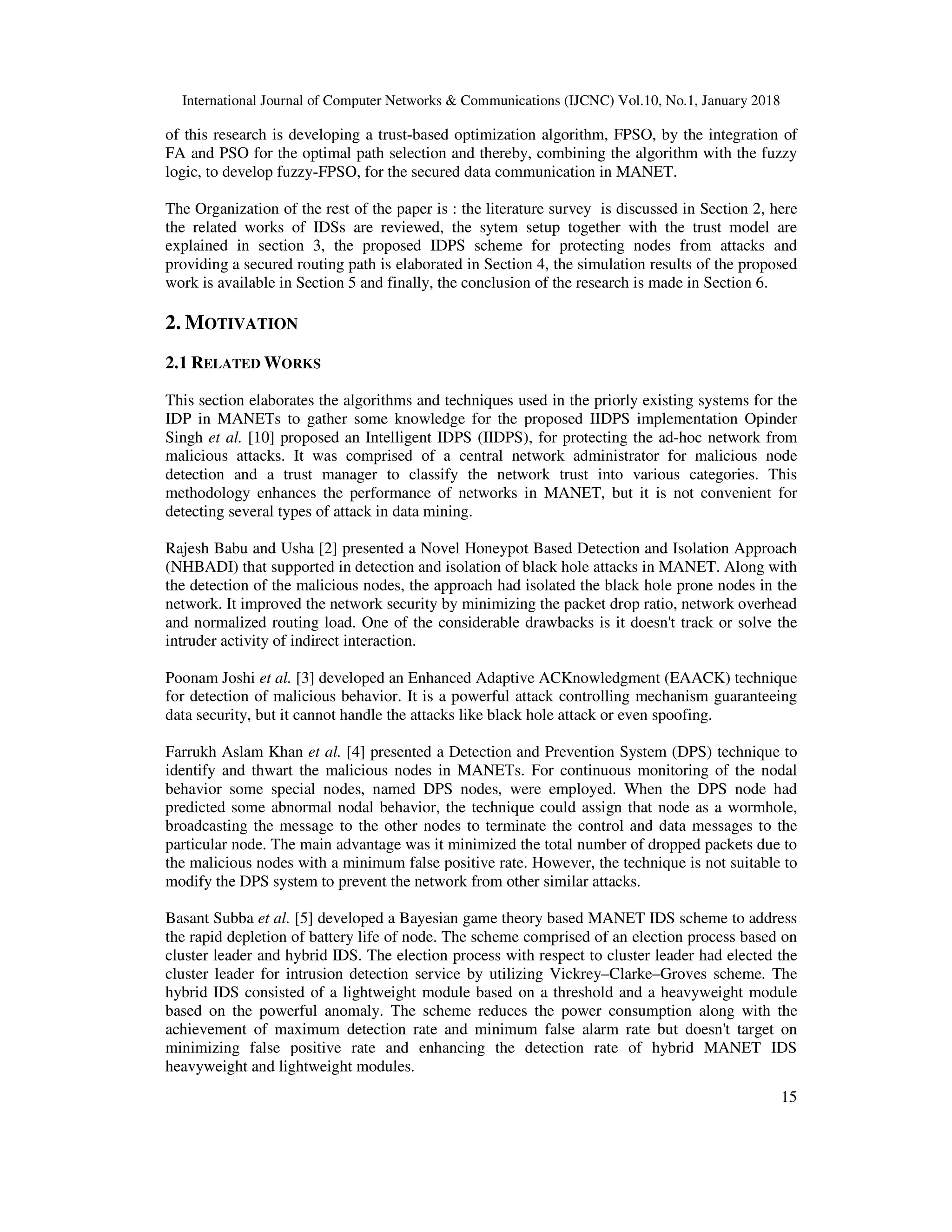 International Journal of Computer Networks & Communications (IJCNC) Vol.10, No.1, January 2018 15 of this research is developing a trust-based optimization algorithm, FPSO, by the integration of FA and PSO for the optimal path selection and thereby, combining the algorithm with the fuzzy logic, to develop fuzzy-FPSO, for the secured data communication in MANET. The Organization of the rest of the paper is : the literature survey is discussed in Section 2, here the related works of IDSs are reviewed, the sytem setup together with the trust model are explained in section 3, the proposed IDPS scheme for protecting nodes from attacks and providing a secured routing path is elaborated in Section 4, the simulation results of the proposed work is available in Section 5 and finally, the conclusion of the research is made in Section 6. 2. MOTIVATION 2.1 RELATED WORKS This section elaborates the algorithms and techniques used in the priorly existing systems for the IDP in MANETs to gather some knowledge for the proposed IIDPS implementation Opinder Singh et al. [10] proposed an Intelligent IDPS (IIDPS), for protecting the ad-hoc network from malicious attacks. It was comprised of a central network administrator for malicious node detection and a trust manager to classify the network trust into various categories. This methodology enhances the performance of networks in MANET, but it is not convenient for detecting several types of attack in data mining. Rajesh Babu and Usha [2] presented a Novel Honeypot Based Detection and Isolation Approach (NHBADI) that supported in detection and isolation of black hole attacks in MANET. Along with the detection of the malicious nodes, the approach had isolated the black hole prone nodes in the network. It improved the network security by minimizing the packet drop ratio, network overhead and normalized routing load. One of the considerable drawbacks is it doesn't track or solve the intruder activity of indirect interaction. Poonam Joshi et al. [3] developed an Enhanced Adaptive ACKnowledgment (EAACK) technique for detection of malicious behavior. It is a powerful attack controlling mechanism guaranteeing data security, but it cannot handle the attacks like black hole attack or even spoofing. Farrukh Aslam Khan et al. [4] presented a Detection and Prevention System (DPS) technique to identify and thwart the malicious nodes in MANETs. For continuous monitoring of the nodal behavior some special nodes, named DPS nodes, were employed. When the DPS node had predicted some abnormal nodal behavior, the technique could assign that node as a wormhole, broadcasting the message to the other nodes to terminate the control and data messages to the particular node. The main advantage was it minimized the total number of dropped packets due to the malicious nodes with a minimum false positive rate. However, the technique is not suitable to modify the DPS system to prevent the network from other similar attacks. Basant Subba et al. [5] developed a Bayesian game theory based MANET IDS scheme to address the rapid depletion of battery life of node. The scheme comprised of an election process based on cluster leader and hybrid IDS. The election process with respect to cluster leader had elected the cluster leader for intrusion detection service by utilizing Vickrey–Clarke–Groves scheme. The hybrid IDS consisted of a lightweight module based on a threshold and a heavyweight module based on the powerful anomaly. The scheme reduces the power consumption along with the achievement of maximum detection rate and minimum false alarm rate but doesn't target on minimizing false positive rate and enhancing the detection rate of hybrid MANET IDS heavyweight and lightweight modules. 