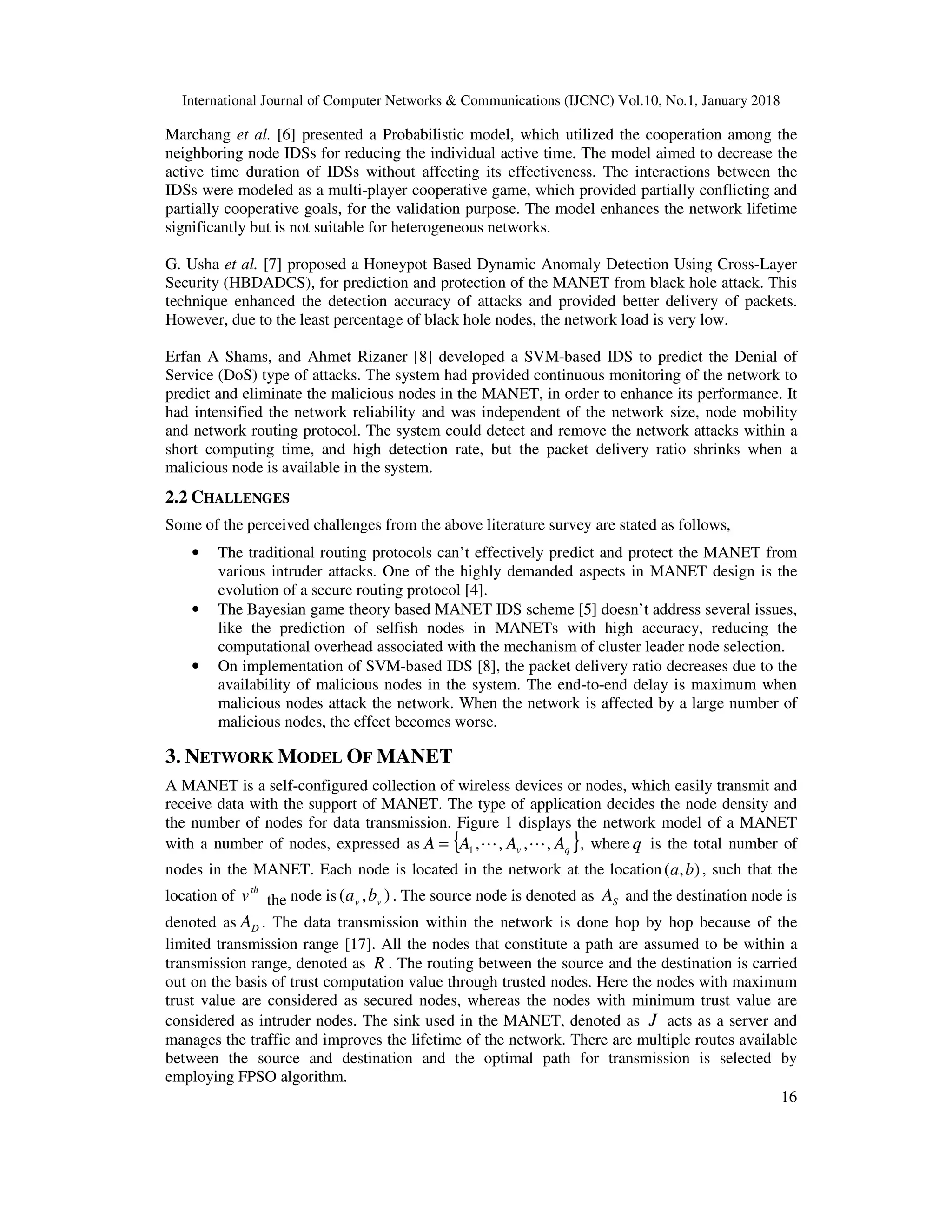 International Journal of Computer Networks & Communications (IJCNC) Vol.10, No.1, January 2018 16 Marchang et al. [6] presented a Probabilistic model, which utilized the cooperation among the neighboring node IDSs for reducing the individual active time. The model aimed to decrease the active time duration of IDSs without affecting its effectiveness. The interactions between the IDSs were modeled as a multi-player cooperative game, which provided partially conflicting and partially cooperative goals, for the validation purpose. The model enhances the network lifetime significantly but is not suitable for heterogeneous networks. G. Usha et al. [7] proposed a Honeypot Based Dynamic Anomaly Detection Using Cross-Layer Security (HBDADCS), for prediction and protection of the MANET from black hole attack. This technique enhanced the detection accuracy of attacks and provided better delivery of packets. However, due to the least percentage of black hole nodes, the network load is very low. Erfan A Shams, and Ahmet Rizaner [8] developed a SVM-based IDS to predict the Denial of Service (DoS) type of attacks. The system had provided continuous monitoring of the network to predict and eliminate the malicious nodes in the MANET, in order to enhance its performance. It had intensified the network reliability and was independent of the network size, node mobility and network routing protocol. The system could detect and remove the network attacks within a short computing time, and high detection rate, but the packet delivery ratio shrinks when a malicious node is available in the system. 2.2 CHALLENGES Some of the perceived challenges from the above literature survey are stated as follows, • The traditional routing protocols can’t effectively predict and protect the MANET from various intruder attacks. One of the highly demanded aspects in MANET design is the evolution of a secure routing protocol [4]. • The Bayesian game theory based MANET IDS scheme [5] doesn’t address several issues, like the prediction of selfish nodes in MANETs with high accuracy, reducing the computational overhead associated with the mechanism of cluster leader node selection. • On implementation of SVM-based IDS [8], the packet delivery ratio decreases due to the availability of malicious nodes in the system. The end-to-end delay is maximum when malicious nodes attack the network. When the network is affected by a large number of malicious nodes, the effect becomes worse. 3. NETWORK MODEL OF MANET A MANET is a self-configured collection of wireless devices or nodes, which easily transmit and receive data with the support of MANET. The type of application decides the node density and the number of nodes for data transmission. Figure 1 displays the network model of a MANET with a number of nodes, expressed as { }qv AAAA ,,,,1 LL= , where q is the total number of nodes in the MANET. Each node is located in the network at the location ),( ba , such that the location of th v the node is ),( vv ba . The source node is denoted as SA and the destination node is denoted as DA . The data transmission within the network is done hop by hop because of the limited transmission range [17]. All the nodes that constitute a path are assumed to be within a transmission range, denoted as R . The routing between the source and the destination is carried out on the basis of trust computation value through trusted nodes. Here the nodes with maximum trust value are considered as secured nodes, whereas the nodes with minimum trust value are considered as intruder nodes. The sink used in the MANET, denoted as J acts as a server and manages the traffic and improves the lifetime of the network. There are multiple routes available between the source and destination and the optimal path for transmission is selected by employing FPSO algorithm. 
