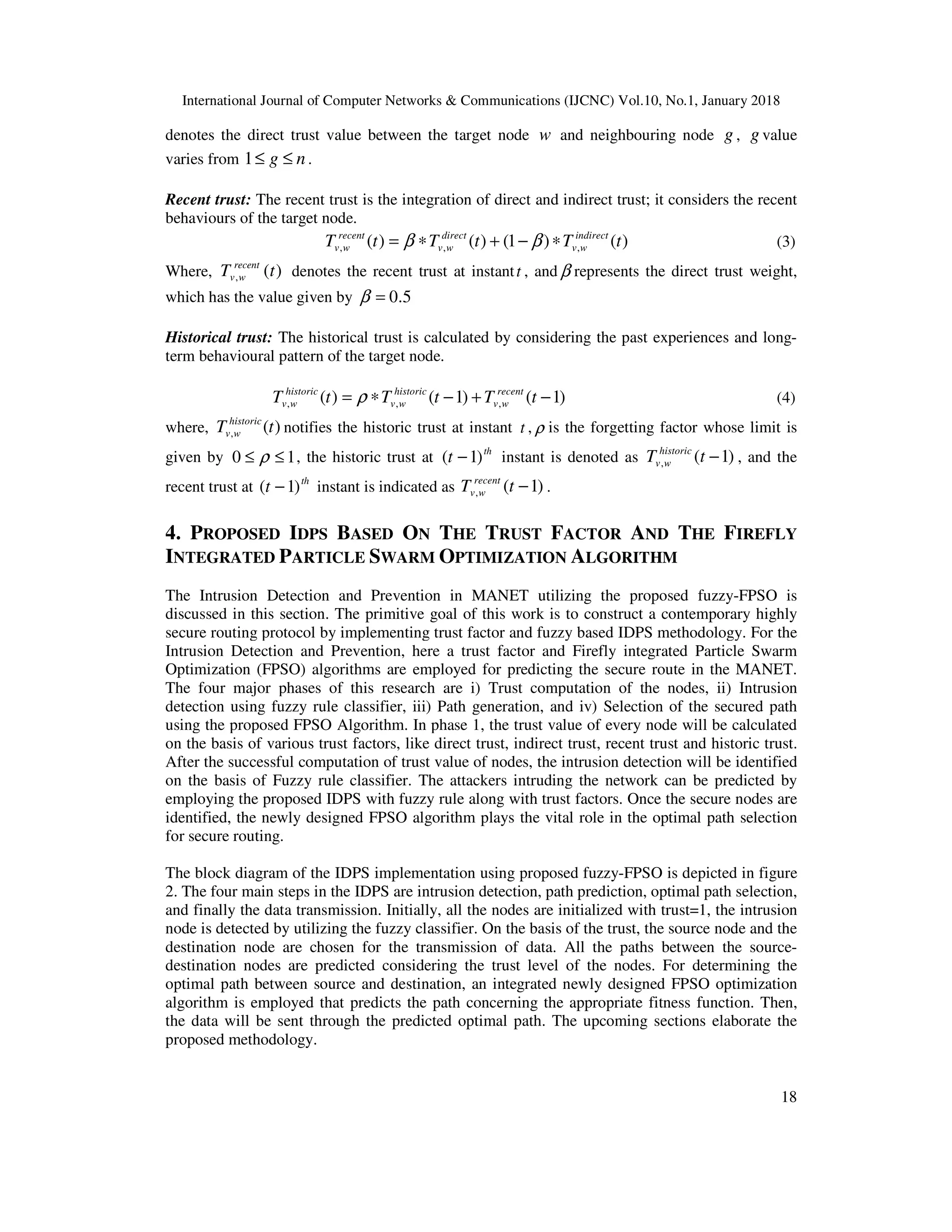 International Journal of Computer Networks & Communications (IJCNC) Vol.10, No.1, January 2018 18 denotes the direct trust value between the target node w and neighbouring node g , g value varies from ng ≤≤1 . Recent trust: The recent trust is the integration of direct and indirect trust; it considers the recent behaviours of the target node. )()1()()( ,,, tTtTtT indirect wv direct wv recent wv ∗−+∗= ββ (3) Where, )(, tT recent wv denotes the recent trust at instantt , and β represents the direct trust weight, which has the value given by 5.0=β Historical trust: The historical trust is calculated by considering the past experiences and long- term behavioural pattern of the target node. )1()1()( ,,, −+−∗= tTtTtT recent wv historic wv historic wv ρ (4) where, )(, tT historic wv notifies the historic trust at instant t , ρ is the forgetting factor whose limit is given by 10 ≤≤ ρ , the historic trust at th t )1( − instant is denoted as )1(, −tT historic wv , and the recent trust at th t )1( − instant is indicated as )1(, −tT recent wv . 4. PROPOSED IDPS BASED ON THE TRUST FACTOR AND THE FIREFLY INTEGRATED PARTICLE SWARM OPTIMIZATION ALGORITHM The Intrusion Detection and Prevention in MANET utilizing the proposed fuzzy-FPSO is discussed in this section. The primitive goal of this work is to construct a contemporary highly secure routing protocol by implementing trust factor and fuzzy based IDPS methodology. For the Intrusion Detection and Prevention, here a trust factor and Firefly integrated Particle Swarm Optimization (FPSO) algorithms are employed for predicting the secure route in the MANET. The four major phases of this research are i) Trust computation of the nodes, ii) Intrusion detection using fuzzy rule classifier, iii) Path generation, and iv) Selection of the secured path using the proposed FPSO Algorithm. In phase 1, the trust value of every node will be calculated on the basis of various trust factors, like direct trust, indirect trust, recent trust and historic trust. After the successful computation of trust value of nodes, the intrusion detection will be identified on the basis of Fuzzy rule classifier. The attackers intruding the network can be predicted by employing the proposed IDPS with fuzzy rule along with trust factors. Once the secure nodes are identified, the newly designed FPSO algorithm plays the vital role in the optimal path selection for secure routing. The block diagram of the IDPS implementation using proposed fuzzy-FPSO is depicted in figure 2. The four main steps in the IDPS are intrusion detection, path prediction, optimal path selection, and finally the data transmission. Initially, all the nodes are initialized with trust=1, the intrusion node is detected by utilizing the fuzzy classifier. On the basis of the trust, the source node and the destination node are chosen for the transmission of data. All the paths between the source- destination nodes are predicted considering the trust level of the nodes. For determining the optimal path between source and destination, an integrated newly designed FPSO optimization algorithm is employed that predicts the path concerning the appropriate fitness function. Then, the data will be sent through the predicted optimal path. The upcoming sections elaborate the proposed methodology. 