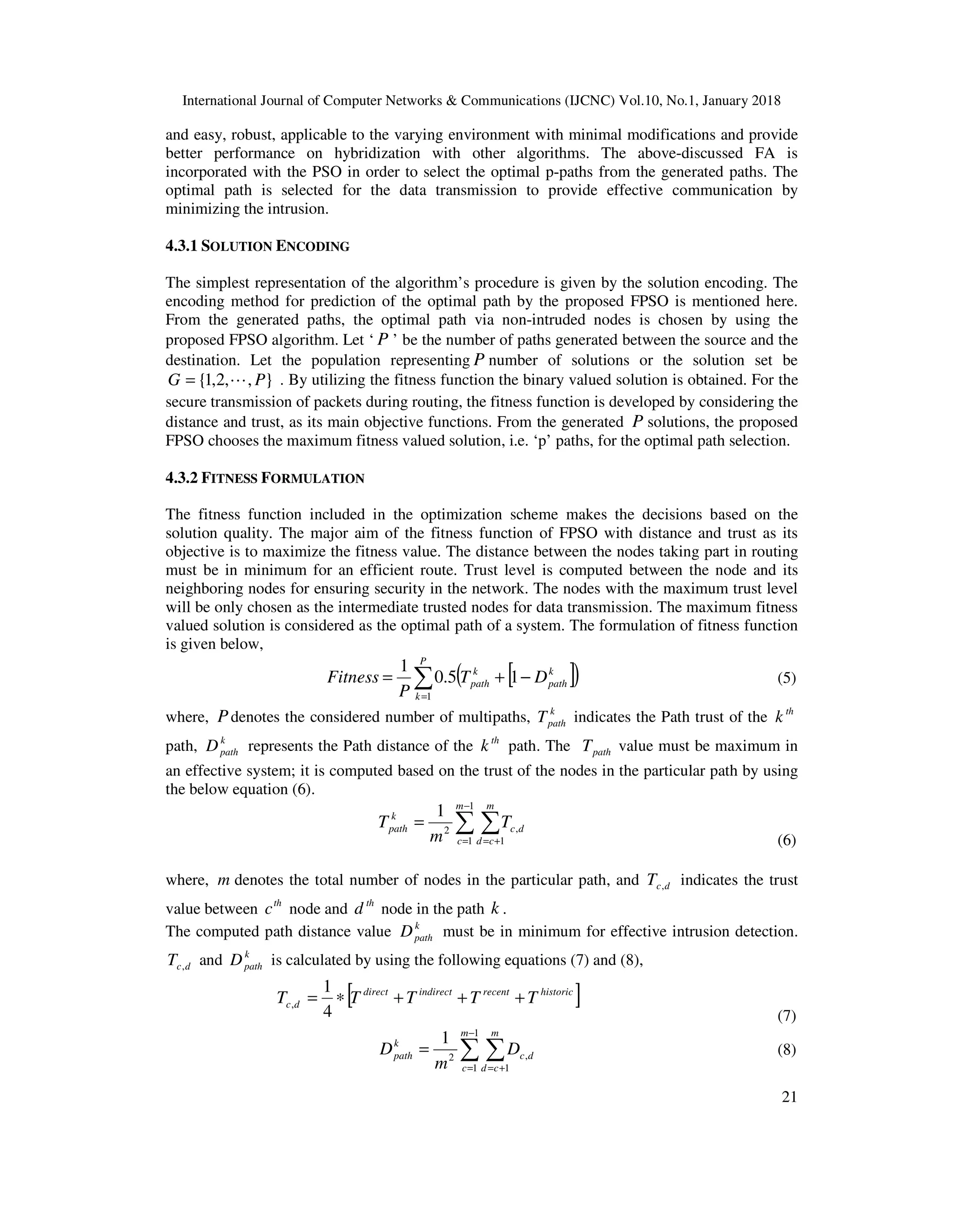International Journal of Computer Networks & Communications (IJCNC) Vol.10, No.1, January 2018 21 and easy, robust, applicable to the varying environment with minimal modifications and provide better performance on hybridization with other algorithms. The above-discussed FA is incorporated with the PSO in order to select the optimal p-paths from the generated paths. The optimal path is selected for the data transmission to provide effective communication by minimizing the intrusion. 4.3.1 SOLUTION ENCODING The simplest representation of the algorithm’s procedure is given by the solution encoding. The encoding method for prediction of the optimal path by the proposed FPSO is mentioned here. From the generated paths, the optimal path via non-intruded nodes is chosen by using the proposed FPSO algorithm. Let ‘ P ’ be the number of paths generated between the source and the destination. Let the population representing P number of solutions or the solution set be },,2,1{ PG L= . By utilizing the fitness function the binary valued solution is obtained. For the secure transmission of packets during routing, the fitness function is developed by considering the distance and trust, as its main objective functions. From the generated P solutions, the proposed FPSO chooses the maximum fitness valued solution, i.e. ‘p’ paths, for the optimal path selection. 4.3.2 FITNESS FORMULATION The fitness function included in the optimization scheme makes the decisions based on the solution quality. The major aim of the fitness function of FPSO with distance and trust as its objective is to maximize the fitness value. The distance between the nodes taking part in routing must be in minimum for an efficient route. Trust level is computed between the node and its neighboring nodes for ensuring security in the network. The nodes with the maximum trust level will be only chosen as the intermediate trusted nodes for data transmission. The maximum fitness valued solution is considered as the optimal path of a system. The formulation of fitness function is given below, [ ]( )∑= −+= P k k path k path DT P Fitness 1 15.0 1 (5) where, Pdenotes the considered number of multipaths, k pathT indicates the Path trust of the th k path, k pathD represents the Path distance of the th k path. The pathT value must be maximum in an effective system; it is computed based on the trust of the nodes in the particular path by using the below equation (6). ∑ ∑ − = += = 1 1 1 ,2 1 m c m cd dc k path T m T (6) where, m denotes the total number of nodes in the particular path, and dcT , indicates the trust value between th c node and th d node in the path k . The computed path distance value k pathD must be in minimum for effective intrusion detection. dcT , and k pathD is calculated by using the following equations (7) and (8), [ ]historicrecentindirectdirect dc TTTTT +++∗= 4 1 , (7) ∑ ∑ − = += = 1 1 1 ,2 1 m c m cd dc k path D m D (8) 