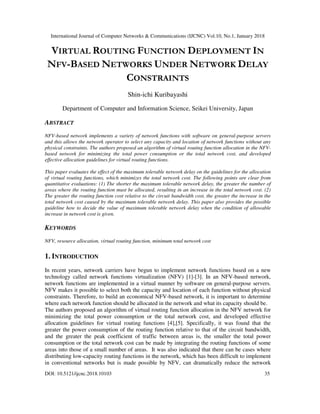 International Journal of Computer Networks & Communications (IJCNC) Vol.10, No.1, January 2018
DOI: 10.5121/ijcnc.2018.10103 35
VIRTUAL ROUTING FUNCTION DEPLOYMENT IN
NFV-BASED NETWORKS UNDER NETWORK DELAY
CONSTRAINTS
Shin-ichi Kuribayashi
Department of Computer and Information Science, Seikei University, Japan
ABSTRACT
NFV-based network implements a variety of network functions with software on general-purpose servers
and this allows the network operator to select any capacity and location of network functions without any
physical constraints. The authors proposed an algorithm of virtual routing function allocation in the NFV-
based network for minimizing the total power consumption or the total network cost, and developed
effective allocation guidelines for virtual routing functions.
This paper evaluates the effect of the maximum tolerable network delay on the guidelines for the allocation
of virtual routing functions, which minimizes the total network cost. The following points are clear from
quantitative evaluations: (1) The shorter the maximum tolerable network delay, the greater the number of
areas where the routing function must be allocated, resulting in an increase in the total network cost. (2)
The greater the routing function cost relative to the circuit bandwidth cost, the greater the increase in the
total network cost caused by the maximum tolerable network delay. This paper also provides the possible
guideline how to decide the value of maximum tolerable network delay when the condition of allowable
increase in network cost is given.
KEYWORDS
NFV, resource allocation, virtual routing function, minimum total network cost
1. INTRODUCTION
In recent years, network carriers have begun to implement network functions based on a new
technology called network functions virtualization (NFV) [1]-[3]. In an NFV-based network,
network functions are implemented in a virtual manner by software on general-purpose servers.
NFV makes it possible to select both the capacity and location of each function without physical
constraints. Therefore, to build an economical NFV-based network, it is important to determine
where each network function should be allocated in the network and what its capacity should be.
The authors proposed an algorithm of virtual routing function allocation in the NFV network for
minimizing the total power consumption or the total network cost, and developed effective
allocation guidelines for virtual routing functions [4],[5]. Specifically, it was found that the
greater the power consumption of the routing function relative to that of the circuit bandwidth,
and the greater the peak coefficient of traffic between areas is, the smaller the total power
consumption or the total network cost can be made by integrating the routing functions of some
areas into those of a small number of areas. It was also indicated that there can be cases where
distributing low-capacity routing functions in the network, which has been difficult to implement
in conventional networks but is made possible by NFV, can dramatically reduce the network
 