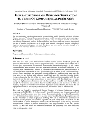 International Journal of Computer Networks & Communications (IJCNC) Vol.10, No.1, January 2018
DOI: 10.5121/ijcnc.2018.10107 95
IMPERATIVE PROGRAMS BEHAVIOR SIMULATION
IN TERMS OF COMPOSITIONAL PETRI NETS
Leontyev Denis Vasilevich, Kharitonov Dmitry Ivanovich and Tarasov Georgiy
Vitalievich
Institute of Automation and Control Processes FEB RAS Vladivostok, Russia
ABSTRACT
The article considers a generation mechanism of compositional models simulating imperative programs
behavior in terms of Petri nets. The mechanism of program models generation consists of two main stages.
At the first stage, the structure of the program is prepared using such program elements like: libraries,
functions and links between functions. At the second stage, the content of function bodies is generated on
the base of template constructions. In the article some semantic constructions template examples of
imperative programming language with their descriptions are given, and a generation example of a
program model in terms of Petri nets is demonstrated.
KEYWORDS
Program modeling; control flow; Petri nets; composition operations
1. INTRODUCTION
Petri nets are a well known formal theory used to describe various distributed systems. In
particular, Petri nets are widely used for program modeling. A reach ability tree of a Petri net is
its state space representation and one of the main tools for Petri nets analyzing [1, 2]. It is a set of
states reachable from the initial marking, interconnected either by triggered transitions or by
triggered steps, composed by a multiset of simultaneously fired transitions. The algorithm for a
reach ability tree construction in every iteration performs a search for all excited transitions,
triggers chosen transitions, and adds newly constructed Petri net markings to the state space. In
case when we are dealing with relatively small Petri nets, this procedure is quite simple.
However, increasing the size of the net causes algorithmic problems associated with the net
placement and the state space representation in memory, then with the effectiveness of reach
ability tree duplicate states elimination and with the overall time needed to build the reach ability
tree [3, 4]. Given into consideration than the number of places and transitions in Petri net
modeling programs is several times the number of program source code lines, this means that for
a program consisted of one megabyte of source code, the model in terms of Petri nets can
The work was funded by presidium of Russian Academy of sciences Fundamental research
program grant № 0262 2015 0139. Have roughly about 106 elements, and for a programs of real
complexity it can be even ten more times larger. Representation in the form of incidence matrix
of such Petri nets in computer memory is resource intensive and inefficient. Taking into account
that the “mobility” of tokens in program modeling Petri nets is related to the computational
processes in the program, the standard algorithm of reach ability tree construction can be
optimized both to reduce the required amount of RAM and to speed up the building process in
multiple times. However in practice, building such large program models is still not a routine
process [5]. For this matter an automated mechanism for generating Petri nets simulating
 