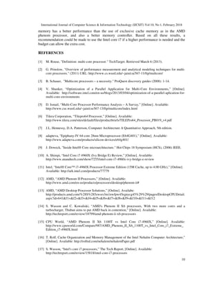 International Journal of Computer Science & Information Technology (IJCSIT) Vol 10, No 1, February 2018
10
memory has a better performance than the use of exclusive cache memory as in the AMD
phenom processor, and also a better memory controller. Based on all these results, a
recommendation could be made to use the Intel core i7 if a higher performance is needed and the
budget can allow the extra cost.
REFERENCES
[1] M. Rouse, "Definition: multi-core processor." TechTarget. Retrieved March 6 (2013).
[2] G. Prinslow, "Overview of performance measurement and analytical modeling techniques for multi-
core processors." (2011) URL: http://www.cs.wustl.edu/~jain/cse567-11/ftp/multcore/
[3] B. Schauer, "Multicore processors – a necessity." ProQuest discovery guides (2008): 1-14.
[4] V. Shanker, “Optimization of a Parallel Application for Multi-Core Environments,” [Online].
Available: http://software.intel.com/en-us/blogs/2013/03/04/optimization-of-a-parallel-aplication-for-
multi-core-environments
[5] D. Ismail, “Multi-Core Processor Performance Analysis – A Survay,” [Online]. Available:
http://www.cse.wustl.edu/~jain/cse567-13/ftp/multicore/index.html
[6] Tilera Corporation, “Tilepro64 Processor,” [Online]. Available:
http://www.tilera.com/sites/default/files/productbriefs/TILEPro64_Processor_PB019_v4.pdf
[7] J.L. Hennessy, D.A. Patterson, Computer Architecture A Quantitative Approach, 5th edition.
[8] adapteva, "Epiphany-IV 64-core 28nm Microprocessor (E64G401),” [Online]. Available:
http://www.adapteva.com/products/silicon-devices/e64g401/
[9] J. Doweck, "Inside Intel® Core microarchitecture." Hot Chips 18 Symposium (HCS), (2006) IEEE.
[10] A. Shimpi, “Intel Core i7 4960X (Ivy Bridge E) Review,” [Online]. Available:
http://www.anandtech.com/show/7255/intel-core-i7-4960x-ivy-bridge-e-review
[11] Intel, “Intel® Core™ i7-4960X Processor Extreme Edition (15M Cache, up to 4.00 GHz),” [Online].
Available: http://ark.intel.com/products/77779
[12] AMD, “AMD Phenom II Processors,” [Online]. Available:
http://www.amd.com/en-us/products/processors/desktop/phenom-ii#
[13] AMD, “AMD Desktop Processor Solutions,” [Online]. Availabe:
http://products.amd.com/%28S%285zwsrs3m1nwfpw45egnycg45%29%29/pages/DesktopCPUDetail.
aspx?id=641&f1=&f2=&f3=&f4=&f5=&f6=&f7=&f8=&f9=&f10=&f11=&f12
[14] S. Wasson and C. Kowaliski, “AMD's Phenom II X6 processors, With two more cores and a
turbocharger, Thuban aims to put AMD back in contention,” [Online]. Available:
http://techreport.com/review/18799/amd-phenom-ii-x6-processors
[15] CPU World, “AMD Phenom II X6 1100T vs Intel Core i7-4960X,” [Online]. Available:
http://www.cpuworld.com/Compare/987/AMD_Phenom_II_X6_1100T_vs_Intel_Core_i7_Extreme_
Edition_i7-4960X.html
[16] T. Rolf, Cache Organization and Memory Management of the Intel Nehalm Computer Architecture,”
[Online]. Available: http://rolfed.com/nehalem/nehalemPaper.pdf
[17] S. Wasson, “Intel's core i7 processors,” The Tech Report, [Online]. Available:
http://techreport.com/review/15818/intel-core-i7-processors
 