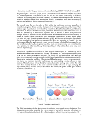 International Journal of Computer Science & Information Technology (IJCSIT) Vol 10, No 1, February 2018
4
designed only for a bus based system, it uses a number of states to determine whether or not there
is a need to update the cache entries or not and also if it has control over writing to the block.
However, the directory protocol has the scalability to work on any arbitrary network. A directory
is used to hold information about which of the memory locations are being used exclusively by
one core, and which are shared among multiple cores [3].
The second issue that rise in order to fully utilize the multi-core processor technology is
parallelism, programs should have the characteristic of being executed in a parallel order. There
are three types of parallelism: Instruction level parallelism, thread level parallelism, and data level
parallelism. In the case of Instruction level parallelism, the execution of the instructions could be
done in a parallel way as well as in a sequential way. In the case of thread level parallelism,
multiple threads of the same task are presented to the processor to be executed simultaneously as
shown in Figure 6. In the case of data level parallelism, common data is being shared among
executing processes through memory coherence, which will improve performance by reducing
the time required to load and access memory [2]. However, according to Amdahl's law the
performance of Parallel applications in a multi-core environment is limited by its non-parallel part
that form bottlenecks. So, for an optimal use of the multi-core processors the non-parallel part has
to be optimized by either parallelizing the non-parallel part or by making them faster using more
efficient algorithms [4].
Starvation is a problem that could occur if the program isn't designed in a parallel way, this is
because one or more cores might starve for data. For example, if a single-threaded application is
to be run in a multi-core processor machine. The thread will run in one of the cores while the
other cores remains idle. Another example could be seen in a multi-core processor machine with a
shared cache such as the Intel Core 2 Duo's shared L2 cache, unless a proper replacement policy
was placed one core may starve for cache usage and keeps making a costly calls out to main
memory. The replacement policy should have a mechanism for ejecting cache entries that other
cores have recently loaded. In the case where the number of cores is large, applying this
replacement policy becomes difficult to reduce the amount of ejected cache space without
increasing cache misses [3].
Figure 6. Thread level parallelism [2]
The third issue that rise in the development of multi-core processors is power dissipation. If we
allocate two cores on the same chip size a large amount of heat will be generated unless there is a
power control mechanism that shuts down the unused core or limits its power consumption [3].
 