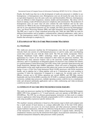 International Journal of Computer Science & Information Technology (IJCSIT) Vol 10, No 1, February 2018
5
Finally, the fourth issue that rise in the development of multi-core processors is whether to use
homogeneous or heterogeneous cores. Homogeneous cores are all exactly the same, they run on
an equivalent frequencies, have the same cache sizes and functionalities. However, heterogeneous
cores are different in their frequencies, memory models and functionalities. The choice will be
based on making a trade-off between processor complexity and customization. The production of
homogeneous cores are easier since all cores contains the same hardware and use the same
instruction set. While in the case of heterogeneous cores, each core could have a specific function
and run its own specialized instruction set. For example, the CELL processor has heterogeneous
cores, one Power Processing Element (PPE) and eight Synergistic Processing Elements (SPE).
The PPE core is used as a large centralized processing unit, while the other PPEs are used for
different functionalities such as graphics, communications, enhanced mathematics, audio, and so
on. The heterogeneous model is more complex, but may have efficiency, power, and thermal
benefits that outweigh its complexity [3].
3. EXAMPLES OF MULTI-CORE PROCESSORS MACHINES
3.1. TILEPRO64
This multi-core processors machine has 64 homogeneous cores that are arranged in a mesh
network. Each core consists of a full-featured processor, L1 and L2 cache, and a non-blocking
switch that connect the core with the whole mesh. The Tile pro family incorporates Tilera's
Dynamic Distributed Cache (DDC) technology which accelerates the cache coherence
performance by a factor of two when compared to other multi-core processors machines. The
TIELPro64 has many attractive features such as the massively scalable performance, power
efficiency, and it is considered as an Integrated solution. Its processor cores combines the features
of a general-purpose Central Processing Unit (CPU) along with a powerful signal processing and
Single Instruction, Multiple Data (SIMD) capabilities, which will result in integrating multiple
functionalities on the same single processor that reduces the system cost and simplifies the system
design. It uses a 32-bit Very Long Instruction Word (VLIW) processors with 64-bit instruction
bundle, and its pipeline has a 3-deep pipeline with up to 3 instructions per cycle resulting in
executing 12 times the instructions if compared to a single-core. Its on-chip cache size 5.6
Mbytes, executes up to 443 billion operations per second (BOPS), and 200 Gbps memory
bandwidth with four 64-bit DDR2 controllers [6]. If VLIW is combined with the MIMD (multiple
instruction, multiple data) processors, multiple operating systems could be run in a simultaneous
order and advanced multimedia applications such as video conferencing and video-on-demand
could be run more efficiently [3].
3.2. EPIPHANY-IV 64-CORE 28NM MICROPROCESSOR (E64G401)
This multi-core processors machine has 64 High Performance Reduced Instruction Set Computer
(RISC) CPU Cores arranged in a 8 * 8 mesh network, each core operates at 800 MHz and 1.6
GFLOPS/sec. The CPU has an efficient general-purpose instruction set that excels at compute
intensive applications while being efficiently programmable in C/C++ without any need to write
code using assembly or processor specific intrinsics [8].
This machine's memory architecture is based on a flat memory map in which each compute node
has a small amount of local memory as a unique addressable slice of the total 32-bit address
space. A processor can access its own local memory and other processors memory through
regular load/store instructions, with the only difference being the latency and effective throughput
of the transactions. The local memory system is comprised of 4 separate banks, allowing for
simultaneous memory access by the instruction fetch engine, local load-store instructions, and by
load/store transactions initiated by other processors within system [8].
 