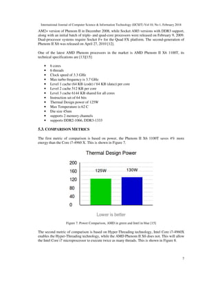 International Journal of Computer Science & Information Technology (IJCSIT) Vol 10, No 1, February 2018
7
AM2+ version of Phenom II in December 2008, while Socket AM3 versions with DDR3 support,
along with an initial batch of triple- and quad-core processors were released on February 9, 2009.
Dual-processor systems require Socket F+ for the Quad FX platform. The second-generation of
Phenom II X6 was released on April 27, 2010 [12].
One of the latest AMD Phenom processors in the market is AMD Phenom II X6 1100T, its
technical specifications are [13][15]:
• 6 cores
• 6 threads
• Clock speed of 3.3 GHz
• Max turbo frequency is 3.7 GHz
• Level 1 cache (64 KB (code) / 64 KB (data)) per core
• Level 2 cache 512 KB per core
• Level 3 cache 6144 KB shared for all cores
• Instruction set of 64 bits
• Thermal Design power of 125W
• Max Temperature is 62 C
• Die size 45nm
• supports 2 memory channels
• supports DDR2-1066, DDR3-1333
5.3. COMPARISON METRICS
The first metric of comparison is based on power, the Phenom II X6 1100T saves 4% more
energy than the Core i7-4960 X. This is shown in Figure 7.
Figure 7. Power Comparison, AMD in green and Intel in blue [15]
The second metric of comparison is based on Hyper-Threading technology, Intel Core i7-4960X
enables the Hyper-Threading technology, while the AMD Phenom II X6 does not. This will allow
the Intel Core i7 microprocessor to execute twice as many threads. This is shown in Figure 8.
 