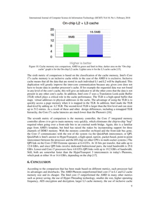 International Journal of Computer Science & Information Technology (IJCSIT) Vol 10, No 1, February 2018
9
Figure 10. Cache memory size comparison, AMD in green and Intel in blue, darker area on the "On-chip
cache" graph is for the On-chip L2 cache. Lighter area is for the L3 cache cache [15].
The sixth metric of comparison is based on the classification of the cache memory, Intel's Core
i7's cache memory is an inclusive cache while in the case of the AMD it is exclusive. Inclusive
cache means that all the data that are stored in each individual L1 and L2 will be duplicated. This
duplication will greatly improve the inter-core communication because any given core does not
have to locate data in another processor's cache. If for example the requested data was not found
in any level of the core's cache, this will give an indicator to all the other cores that the data is not
present in any other core's cache. In addition, Intel core i7 uses a Translation Look-aside Buffer
(TLB) which plays a critical role in the cache performance. The TLB is a high-speed buffer that
maps virtual addresses to physical addresses in the cache. The advantage of using the TLB is to
quickly access a page memory when it is mapped in the TLB. In addition, Intel made the TLB
dual-level by adding an L2 TLB. The second-level TLB is larger than the first level and can store
up to 512 entries. As a result of these and other design differences, including a remapped TLB
hierarchy, the Core i7's cache latencies are much lower than the Phenom's [16].
The seventh metric of comparison is the memory controller, the Core i7 integrated memory
controller allows it to get to main memory very quickly, which eliminates the chip-to-chip "hop"
required when going over a front-side bus to an external north bridge. Again, this is a familiar
page from AMD's template, but Intel has raised the stakes by incorporating support for three
channels of DDR3 memory. With the memory controller on-board and the front-side bus gone,
the Core i7 communicates with the rest of the system via the QuickPath interconnect, or QPI.
QuickPath is Intel's answer to HyperTransport, a high-speed, narrow, packet-based, point-to-point
interconnect between the processor and the I/O chip (or other CPUs in multi-socket systems.) The
QPI link on the Core i7-965 Extreme operates at 6.4 GT/s. At 16 bits per transfer, that adds up to
12.8 GB/s, and since QPI links involve dedicated bidirectional pairs, the total bandwidth is 25.6
GB/s. Lower-end Core i7 processors have 4.8 GT/s QPI links with up to 19.2 GB/s of bandwidth.
Still, both are somewhat faster than the HyperTransport 3 interconnects in today's Phenoms,
which peak at either 16 or 14.4 GB/s, depending on the chip [17].
6. CONCLUSION
According to the comparison that has been made based on different metrics, each processor had
its advantages and drawbacks. The AMD Phenom outperformed Intel core i7 in L1 and L2 cache
memory size and its cheaper. The Intel core i7 outperformed the AMD in many other metrics
such as power saving, the use of Hyper-Threading technology, smaller die size, higher operating
frequency, AES encryption and decryption, larger L3 cache memory, the use of inclusive cache
 