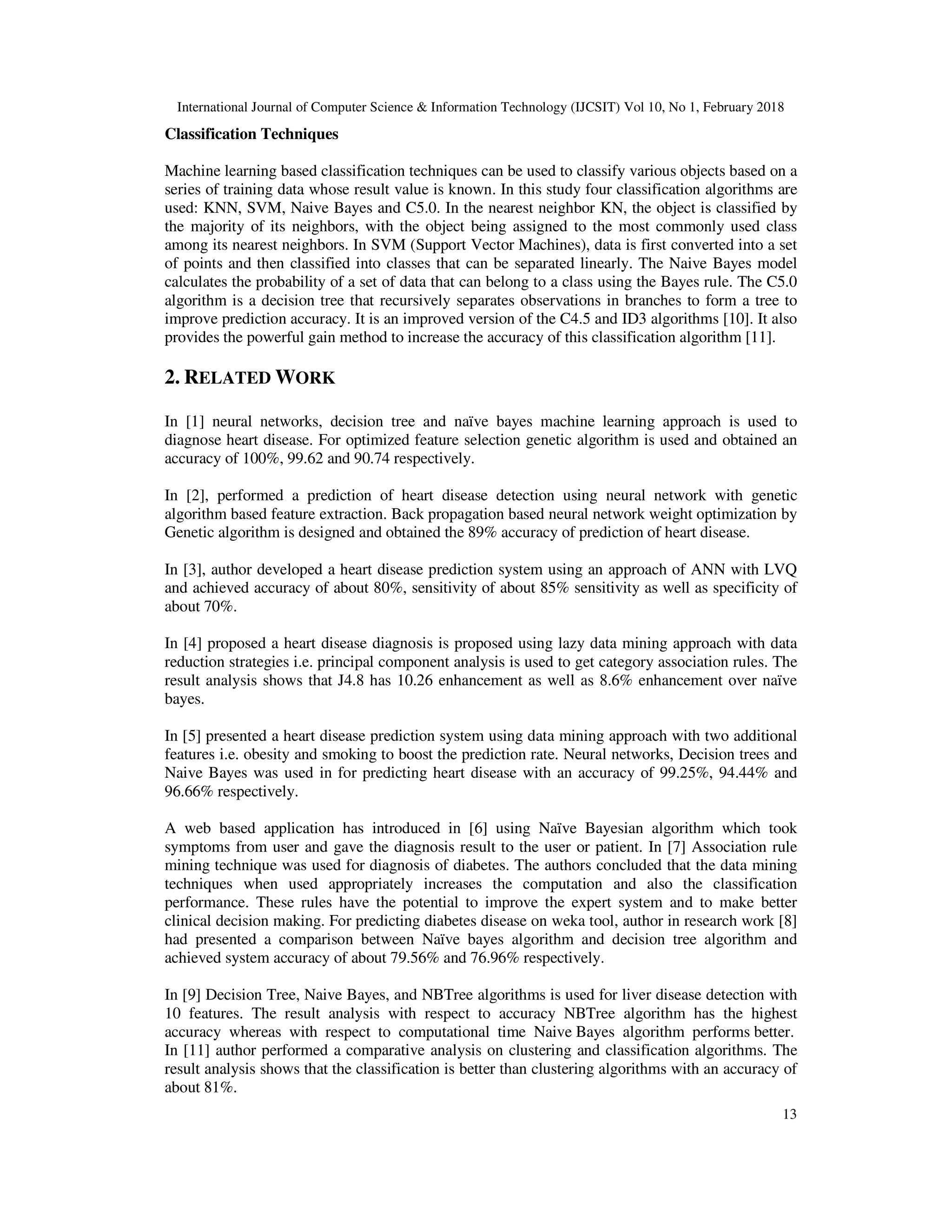 International Journal of Computer Science & Information Technology (IJCSIT) Vol 10, No 1, February 2018 13 Classification Techniques Machine learning based classification techniques can be used to classify various objects based on a series of training data whose result value is known. In this study four classification algorithms are used: KNN, SVM, Naive Bayes and C5.0. In the nearest neighbor KN, the object is classified by the majority of its neighbors, with the object being assigned to the most commonly used class among its nearest neighbors. In SVM (Support Vector Machines), data is first converted into a set of points and then classified into classes that can be separated linearly. The Naive Bayes model calculates the probability of a set of data that can belong to a class using the Bayes rule. The C5.0 algorithm is a decision tree that recursively separates observations in branches to form a tree to improve prediction accuracy. It is an improved version of the C4.5 and ID3 algorithms [10]. It also provides the powerful gain method to increase the accuracy of this classification algorithm [11]. 2. RELATED WORK In [1] neural networks, decision tree and naïve bayes machine learning approach is used to diagnose heart disease. For optimized feature selection genetic algorithm is used and obtained an accuracy of 100%, 99.62 and 90.74 respectively. In [2], performed a prediction of heart disease detection using neural network with genetic algorithm based feature extraction. Back propagation based neural network weight optimization by Genetic algorithm is designed and obtained the 89% accuracy of prediction of heart disease. In [3], author developed a heart disease prediction system using an approach of ANN with LVQ and achieved accuracy of about 80%, sensitivity of about 85% sensitivity as well as specificity of about 70%. In [4] proposed a heart disease diagnosis is proposed using lazy data mining approach with data reduction strategies i.e. principal component analysis is used to get category association rules. The result analysis shows that J4.8 has 10.26 enhancement as well as 8.6% enhancement over naïve bayes. In [5] presented a heart disease prediction system using data mining approach with two additional features i.e. obesity and smoking to boost the prediction rate. Neural networks, Decision trees and Naive Bayes was used in for predicting heart disease with an accuracy of 99.25%, 94.44% and 96.66% respectively. A web based application has introduced in [6] using Naïve Bayesian algorithm which took symptoms from user and gave the diagnosis result to the user or patient. In [7] Association rule mining technique was used for diagnosis of diabetes. The authors concluded that the data mining techniques when used appropriately increases the computation and also the classification performance. These rules have the potential to improve the expert system and to make better clinical decision making. For predicting diabetes disease on weka tool, author in research work [8] had presented a comparison between Naïve bayes algorithm and decision tree algorithm and achieved system accuracy of about 79.56% and 76.96% respectively. In [9] Decision Tree, Naive Bayes, and NBTree algorithms is used for liver disease detection with 10 features. The result analysis with respect to accuracy NBTree algorithm has the highest accuracy whereas with respect to computational time Naive Bayes algorithm performs better. In [11] author performed a comparative analysis on clustering and classification algorithms. The result analysis shows that the classification is better than clustering algorithms with an accuracy of about 81%. 