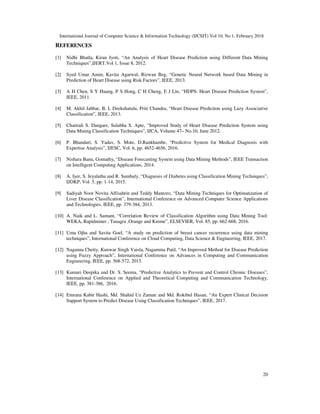 International Journal of Computer Science & Information Technology (IJCSIT) Vol 10, No 1, February 2018
20
REFERENCES
[1] Nidhi Bhatla, Kiran Jyoti, “An Analysis of Heart Disease Prediction using Different Data Mining
Techniques”,IJERT,Vol 1, Issue 8, 2012.
[2] Syed Umar Amin, Kavita Agarwal, Rizwan Beg, “Genetic Neural Network based Data Mining in
Prediction of Heart Disease using Risk Factors”, IEEE, 2013.
[3] A H Chen, S Y Huang, P S Hong, C H Cheng, E J Lin, “HDPS: Heart Disease Prediction System”,
IEEE, 2011.
[4] M. Akhil Jabbar, B. L Deekshatulu, Priti Chandra, “Heart Disease Prediction using Lazy Associative
Classification”, IEEE, 2013.
[5] Chaitrali S. Dangare, Sulabha S. Apte, “Improved Study of Heart Disease Prediction System using
Data Mining Classification Techniques”, IJCA, Volume 47– No.10, June 2012.
[6] P. Bhandari, S. Yadav, S. Mote, D.Rankhambe, “Predictive System for Medical Diagnosis with
Expertise Analysis”, IJESC, Vol. 6, pp. 4652-4656, 2016.
[7] Nishara Banu, Gomathy, “Disease Forecasting System using Data Mining Methods”, IEEE Transaction
on Intelligent Computing Applications, 2014.
[8] A. Iyer, S. Jeyalatha and R. Sumbaly, “Diagnosis of Diabetes using Classification Mining Techniques”,
IJDKP, Vol. 5, pp. 1-14, 2015.
[9] Sadiyah Noor Novita Alfisahrin and Teddy Mantoro, “Data Mining Techniques for Optimatization of
Liver Disease Classification”, International Conference on Advanced Computer Science Applications
and Technologies, IEEE, pp. 379-384, 2013.
[10] A. Naik and L. Samant, “Correlation Review of Classification Algorithm using Data Mining Tool:
WEKA, Rapidminer , Tanagra ,Orange and Knime”, ELSEVIER, Vol. 85, pp. 662-668, 2016.
[11] Uma Ojha and Savita Goel, “A study on prediction of breast cancer recurrence using data mining
techniques”, International Conference on Cloud Computing, Data Science & Engineering, IEEE, 2017.
[12] Naganna Chetty, Kunwar Singh Vaisla, Nagamma Patil, “An Improved Method for Disease Prediction
using Fuzzy Approach”, International Conference on Advances in Computing and Communication
Engineering, IEEE, pp. 568-572, 2015.
[13] Kumari Deepika and Dr. S. Seema, “Predictive Analytics to Prevent and Control Chronic Diseases”,
International Conference on Applied and Theoretical Computing and Communication Technology,
IEEE, pp. 381-386, 2016.
[14] Emrana Kabir Hashi, Md. Shahid Uz Zaman and Md. Rokibul Hasan, “An Expert Clinical Decision
Support System to Predict Disease Using Classification Techniques”, IEEE, 2017.
 