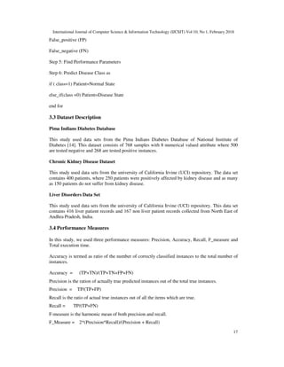 International Journal of Computer Science & Information Technology (IJCSIT) Vol 10, No 1, February 2018
17
False_positive (FP)
False_negative (FN)
Step 5: Find Performance Parameters
Step 6: Predict Disease Class as
if ( class=1) Patient=Normal State
else_if(class =0) Patient=Disease State
end for
3.3 Dataset Description
Pima Indians Diabetes Database
This study used data sets from the Pima Indians Diabetes Database of National Institute of
Diabetes [14]. This dataset consists of 768 samples with 8 numerical valued attribute where 500
are tested negative and 268 are tested positive instances.
Chronic Kidney Disease Dataset
This study used data sets from the university of California Irvine (UCI) repository. The data set
contains 400 patients, where 250 patients were positively affected by kidney disease and as many
as 150 patients do not suffer from kidney disease.
Liver Disorders Data Set
This study used data sets from the university of California Irvine (UCI) repository. This data set
contains 416 liver patient records and 167 non liver patient records collected from North East of
Andhra Pradesh, India.
3.4 Performance Measures
In this study, we used three performance measures: Precision, Accuracy, Recall, F_measure and
Total execution time.
Accuracy is termed as ratio of the number of correctly classified instances to the total number of
instances.
Accuracy = (TP+TN)/(TP+TN+FP+FN)
Precision is the ration of actually true predicted instances out of the total true instances.
Precision = TP/(TP+FP)
Recall is the ratio of actual true instances out of all the items which are true.
Recall = TP/(TP+FN)
F-measure is the harmonic mean of both precision and recall.
F_Measure = 2*(Precision*Recall)/(Precision + Recall)
 
