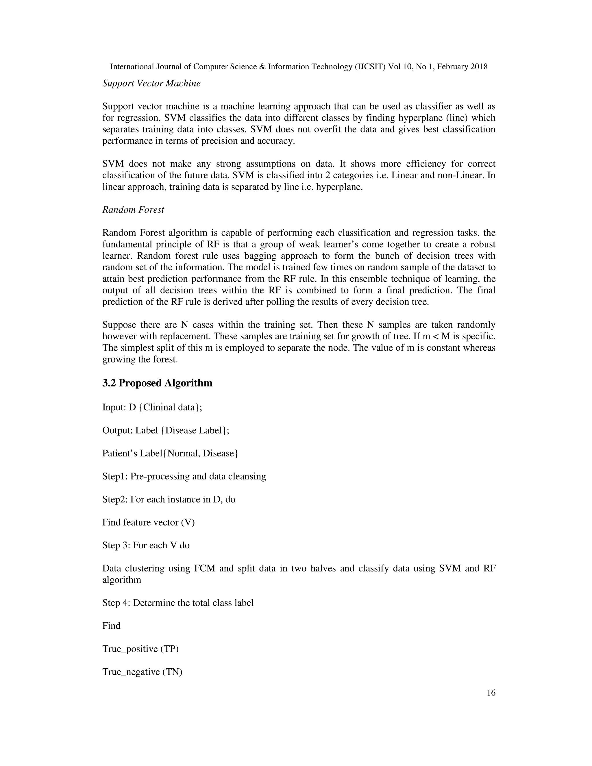 International Journal of Computer Science & Information Technology (IJCSIT) Vol 10, No 1, February 2018 16 Support Vector Machine Support vector machine is a machine learning approach that can be used as classifier as well as for regression. SVM classifies the data into different classes by finding hyperplane (line) which separates training data into classes. SVM does not overfit the data and gives best classification performance in terms of precision and accuracy. SVM does not make any strong assumptions on data. It shows more efficiency for correct classification of the future data. SVM is classified into 2 categories i.e. Linear and non-Linear. In linear approach, training data is separated by line i.e. hyperplane. Random Forest Random Forest algorithm is capable of performing each classification and regression tasks. the fundamental principle of RF is that a group of weak learner’s come together to create a robust learner. Random forest rule uses bagging approach to form the bunch of decision trees with random set of the information. The model is trained few times on random sample of the dataset to attain best prediction performance from the RF rule. In this ensemble technique of learning, the output of all decision trees within the RF is combined to form a final prediction. The final prediction of the RF rule is derived after polling the results of every decision tree. Suppose there are N cases within the training set. Then these N samples are taken randomly however with replacement. These samples are training set for growth of tree. If m < M is specific. The simplest split of this m is employed to separate the node. The value of m is constant whereas growing the forest. 3.2 Proposed Algorithm Input: D {Clininal data}; Output: Label {Disease Label}; Patient’s Label{Normal, Disease} Step1: Pre-processing and data cleansing Step2: For each instance in D, do Find feature vector (V) Step 3: For each V do Data clustering using FCM and split data in two halves and classify data using SVM and RF algorithm Step 4: Determine the total class label Find True_positive (TP) True_negative (TN) 